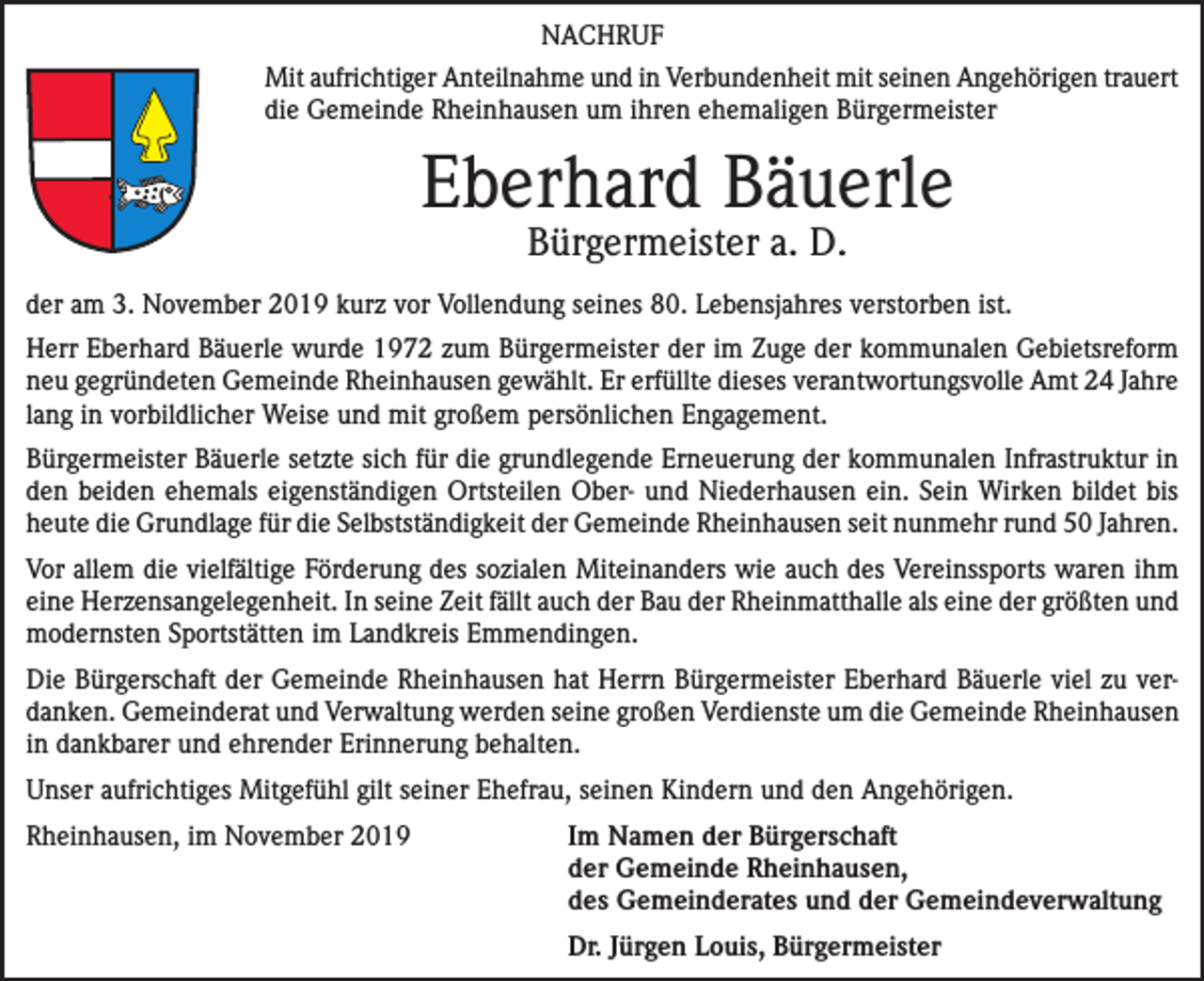 <p>NACHRUF<br />Mit aufrichtiger Anteilnahme und in Verbundenheit mit seinen Angehörigen trauert<br />die Gemeinde Rheinhausen um ihren ehemaligen Bürgermeister<br />0</p><p>Eberhard Bäuerle<br />Bürgermeister a. D.</p><p>der am 3. November 2019 kurz vor Vollendung seines 80. Lebensjahres verstorben ist.<br />Herr Eberhard Bäuerle wurde 1972 zum Bürgermeister der im Zuge der kommunalen Gebietsreform<br />neu gegründeten Gemeinde Rheinhausen gewählt. Er erfüllte dieses verantwortungsvolle Amt 24 Jahre<br />lang in vorbildlicher Weise und mit großem persönlichen Engagement.<br />Bürgermeister Bäuerle setzte sich für die grundlegende Erneuerung der kommunalen Infra­struktur in<br />den beiden ehemals eigenständigen Ortsteilen Ober- und Niederhausen ein. Sein Wirken bildet bis<br />heute die Grundlage für die Selbstständigkeit der Gemeinde Rheinhausen seit nunmehr rund 50 Jahren.<br />Vor allem die vielfältige Förderung des sozialen Miteinanders wie auch des Vereinssports waren ihm<br />eine Herzensangelegenheit. In seine Zeit fällt auch der Bau der Rheinmatthalle als eine der größten und<br />modernsten Sportstätten im Landkreis Emmendingen.<br />Die Bürgerschaft der Gemeinde Rheinhausen hat Herrn Bürgermeister Eberhard Bäuerle viel zu verdanken. Gemeinderat und Verwaltung werden seine großen Verdienste um die Gemeinde Rheinhausen<br />in dankbarer und ehrender Erinnerung behalten.<br />Unser aufrichtiges Mitgefühl gilt seiner Ehefrau, seinen Kindern und den Angehörigen.<br />Rheinhausen, im November 2019</p><p>I m Namen der Bürgerschaft<br />der Gemeinde Rheinhausen,<br />des Gemeinderates und der Gemeindeverwaltung</p><p>Dr. Jürgen Louis, Bürgermeister</p>