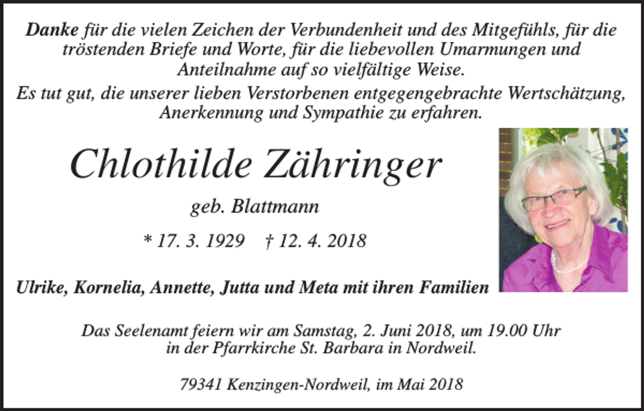 <p>Danke für die vielen Zeichen der Verbundenheit und des Mitgefühls, für die<br />tröstenden Briefe und Worte, für die liebevollen Umarmungen und<br />Anteilnahme auf so vielfältige Weise.<br />Es tut gut, die unserer lieben Verstorbenen entgegengebrachte Wertschätzung,<br />Anerkennung und Sympathie zu erfahren.</p><p>Chlothilde Zähringer<br />geb. Blattmann<br />* 17. 3. 1929</p><p>† 12. 4. 2018</p><p>Ulrike, Kornelia, Annette, Jutta und Meta mit ihren Familien<br />Das Seelenamt feiern wir am Samstag, 2. Juni 2018, um 19.00 Uhr<br />in der Pfarrkirche St. Barbara in Nordweil.<br />79341 Kenzingen-Nordweil, im Mai 2018</p>
