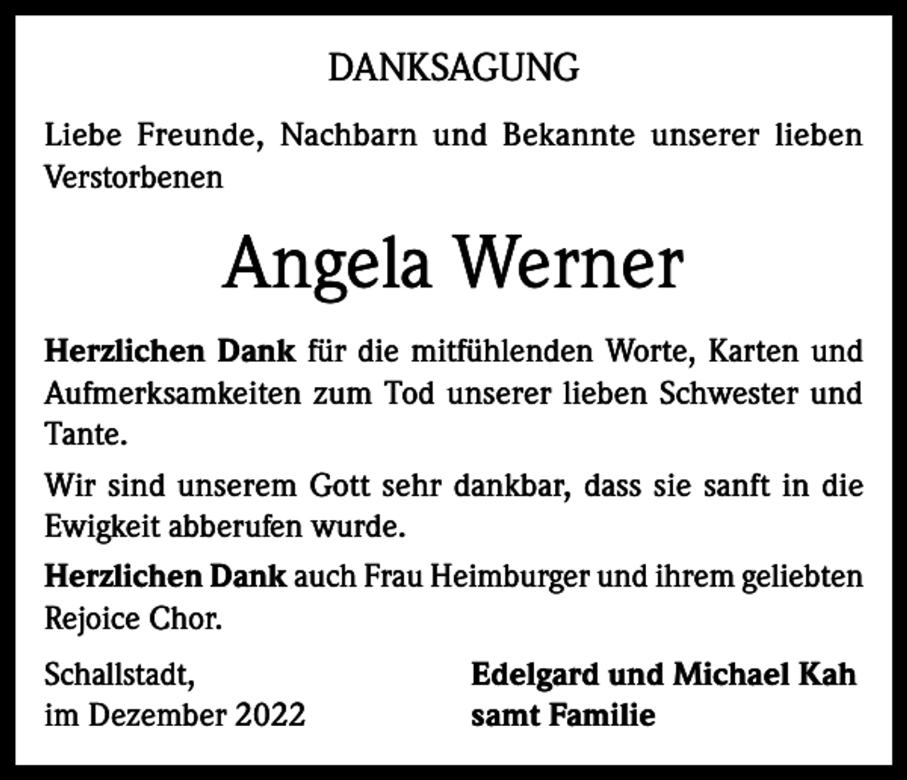 <p>DANKSAGUNG<br />Liebe Freunde, Nachbarn und Bekannte unserer lieben<br />Verstorbenen</p><p>Angela Werner<br />Herzlichen Dank für die mitfühlenden Worte, Karten und<br />Aufmerksamkeiten zum Tod unserer lieben Schwester und<br />Tante.<br />Wir sind unserem Gott sehr dankbar, dass sie sanft in die<br />Ewigkeit abberufen wurde.<br />Herzlichen Dank auch Frau Heimburger und ihrem geliebten<br />Rejoice Chor.<br />Schallstadt,<br />im Dezember 2022</p><p>Edelgard und Michael Kah<br />samt Familie</p>