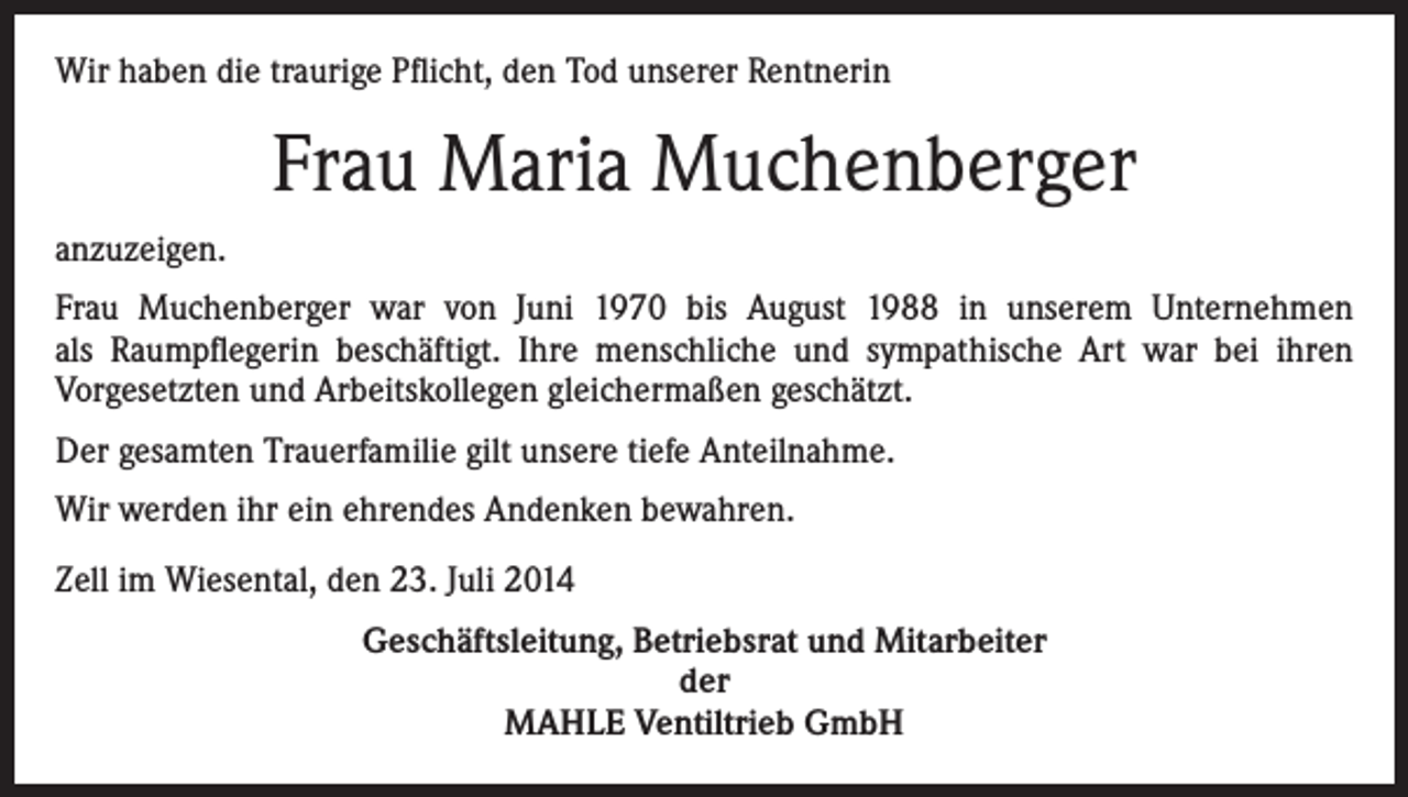 <p>Wir haben die traurige Pflicht, den Tod unserer Rentnerin</p><p>Frau Maria Muchenberger<br />anzuzeigen.<br />Frau Muchenberger war von Juni 1970 bis August 1988 in unserem Unternehmen<br />als Raumpflegerin beschäftigt. Ihre menschliche und sympathische Art war bei ihren<br />Vorgesetzten und Arbeitskollegen gleichermaßen geschätzt.<br />Der gesamten Trauerfamilie gilt unsere tiefe Anteilnahme.<br />Wir werden ihr ein ehrendes Andenken bewahren.<br />Zell im Wiesental, den 23. Juli 2014<br />Geschäftsleitung, Betriebsrat und Mitarbeiter<br />der<br />MAHLE Ventiltrieb GmbH</p>