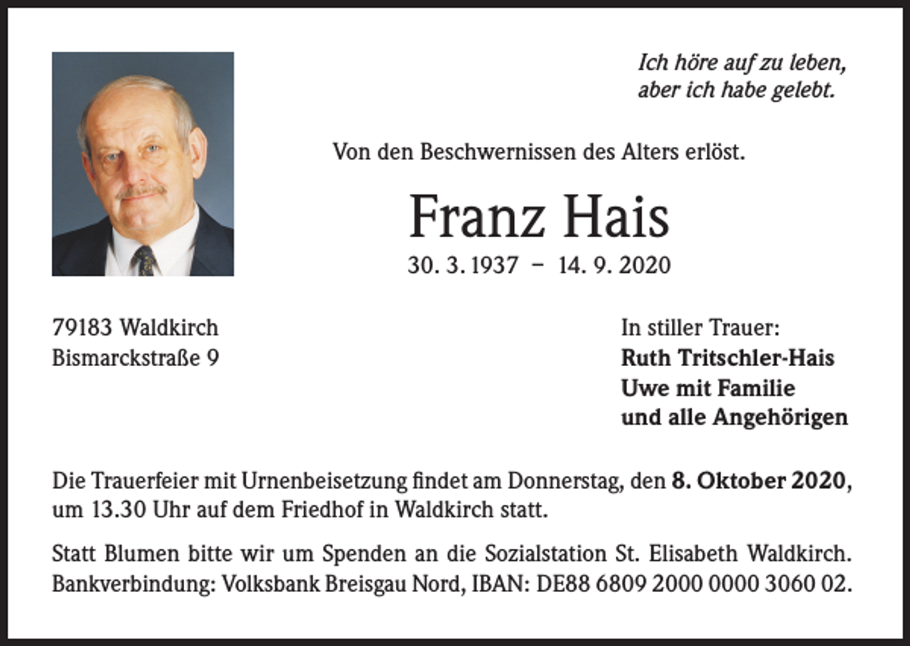 <p>Ich höre auf zu leben,<br />aber ich habe gelebt.</p><p>Von den Beschwernissen des Alters erlöst.</p><p>Franz Hais</p><p>30. 3. 1937 – 14. 9. 2020<br />79183 Waldkirch<br />Bismarckstraße 9</p><p>In stiller Trauer:<br />Ruth Tritschler-Hais<br />Uwe mit Familie<br />und alle Angehörigen</p><p>Die Trauerfeier mit Urnenbeisetzung findet am Donnerstag, den 8. Oktober 2020,<br />um 13.30 Uhr auf dem Friedhof in Waldkirch statt.<br />Statt Blumen bitte wir um Spenden an die Sozialstation St. Elisabeth Waldkirch.<br />Bankverbindung: Volksbank Breisgau Nord, IBAN: DE88 6809 20 3062.</p>