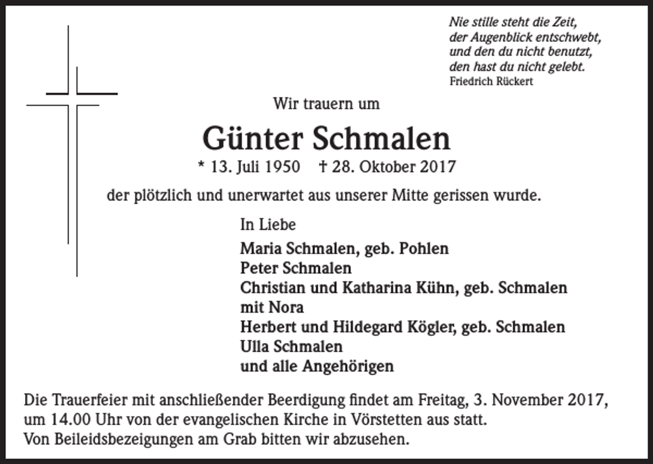 <p>Nie stille steht die Zeit,<br />der Augenblick entschwebt,<br />und den du nicht benutzt,<br />den hast du nicht gelebt.<br />Friedrich Rückert</p><p>Wir trauern um</p><p>Günter Schmalen</p><p>* 13. Juli 1950</p><p>† 28. Oktober 2017</p><p>der plötzlich und unerwartet aus unserer Mitte gerissen wurde.<br />In Liebe<br />Maria Schmalen, geb. Pohlen<br />Peter Schmalen</p><p>Christian und Katharina Kühn, geb. Schmalen<br />mit Nora</p><p>Herbert und Hildegard Kögler, geb. Schmalen<br />Ulla Schmalen<br />und alle Angehörigen<br />Die Trauerfeier mit anschließender Beerdigung findet am Freitag, 3. November 2017,<br />um 14.00 Uhr von der evangelischen Kirche in Vörstetten aus statt.<br />Von Beileidsbezeigungen am Grab bitten wir abzusehen.</p>