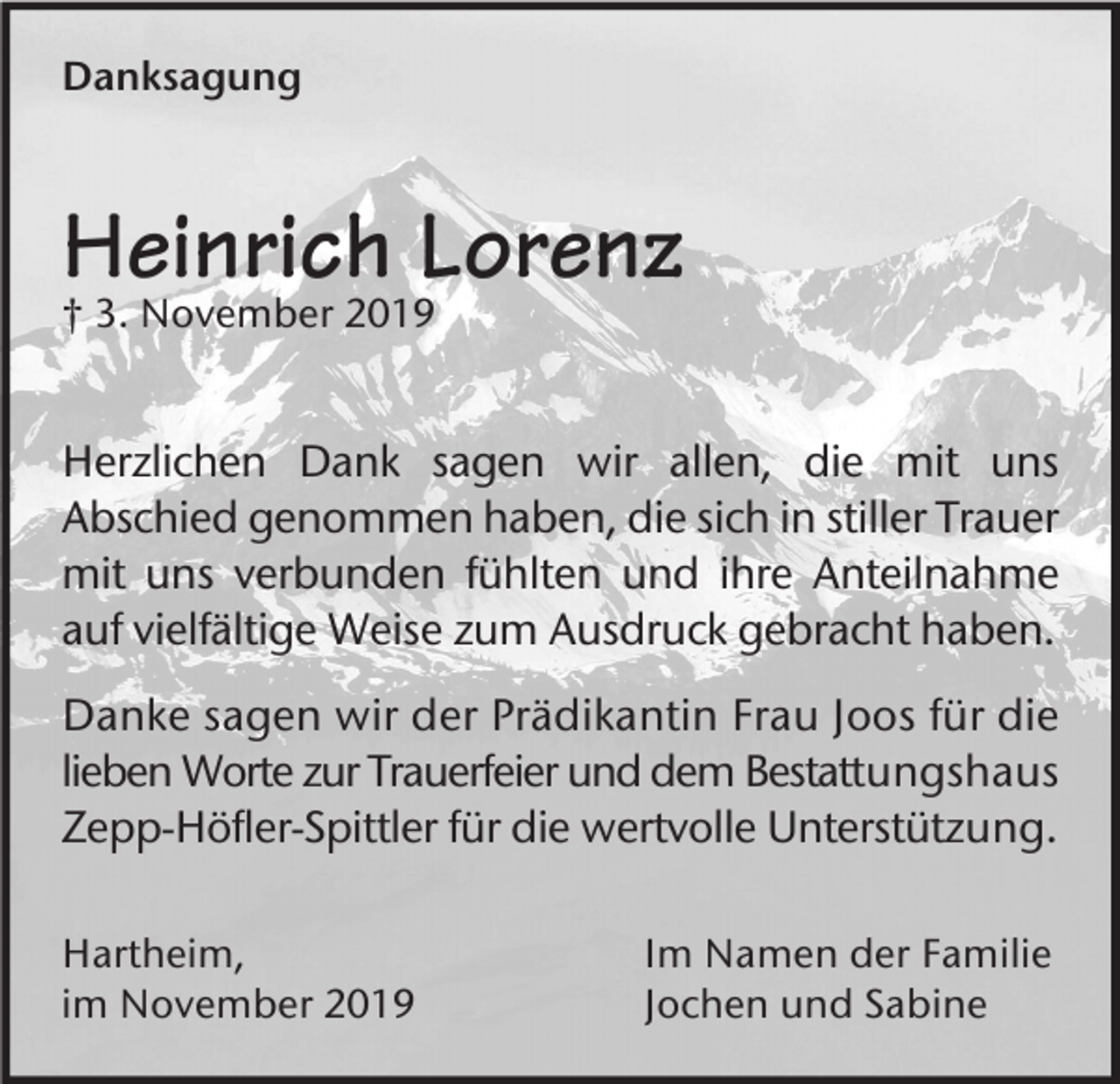 <p>Danksagung</p><p>Heinrich Lorenz<br />† 3. November 2019</p><p>Herzlichen Dank sagen wir allen, die mit uns<br />Abschied genommen haben, die sich in stiller Trauer<br />mit uns verbunden fühlten und ihre Anteilnahme<br />auf vielfältige Weise zum Ausdruck gebracht haben.<br />Danke sagen wir der Prädikantin Frau Joos für die<br />lieben Worte zur Trauerfeier und dem Bestattungshaus<br />Zepp-Höfler-Spittler für die wertvolle Unterstützung.<br />Hartheim,<br />im November 2019</p><p>Im Namen der Familie<br />Jochen und Sabine</p>