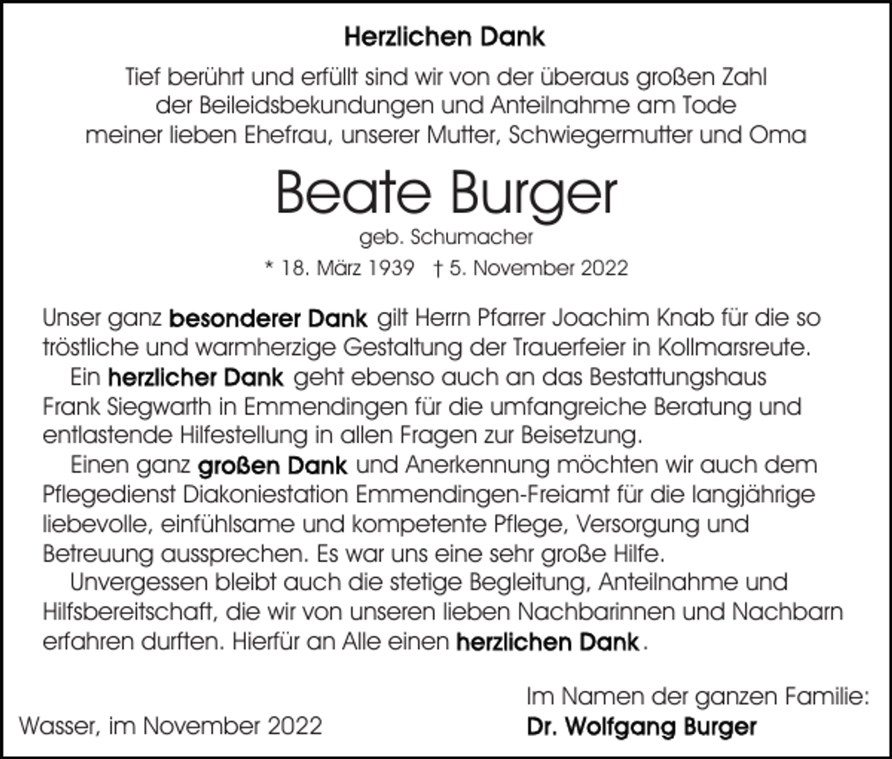<p>Tief berührt und erfüllt sind wir von der überaus großen Zahl<br />der Beileidsbekundungen und Anteilnahme am Tode<br />meiner lieben Ehefrau, unserer Mutter, Schwiegermutter und Oma</p><p>Beate Burger<br />geb. Schumacher<br />* 18. März 1939 † 5. November 2022</p><p>Unser ganz<br />gilt Herrn Pfarrer Joachim Knab für die so<br />tröstliche und warmherzige Gestaltung der Trauerfeier in Kollmarsreute.<br />geht ebenso auch an das Bestattungshaus<br />Ein<br />Frank Siegwarth in Emmendingen für die umfangreiche Beratung und<br />entlastende Hilfestellung in allen Fragen zur Beisetzung.<br />und Anerkennung möchten wir auch dem<br />Einen ganz<br />Pflegedienst Diakoniestation Emmendingen-Freiamt für die langjährige<br />liebevolle, einfühlsame und kompetente Pflege, Versorgung und<br />Betreuung aussprechen. Es war uns eine sehr große Hilfe.<br />Unvergessen bleibt auch die stetige Begleitung, Anteilnahme und<br />Hilfsbereitschaft, die wir von unseren lieben Nachbarinnen und Nachbarn<br />.<br />erfahren durften. Hierfür an Alle einen<br />Im Namen der ganzen Familie:<br />Wasser, im November 2022</p>