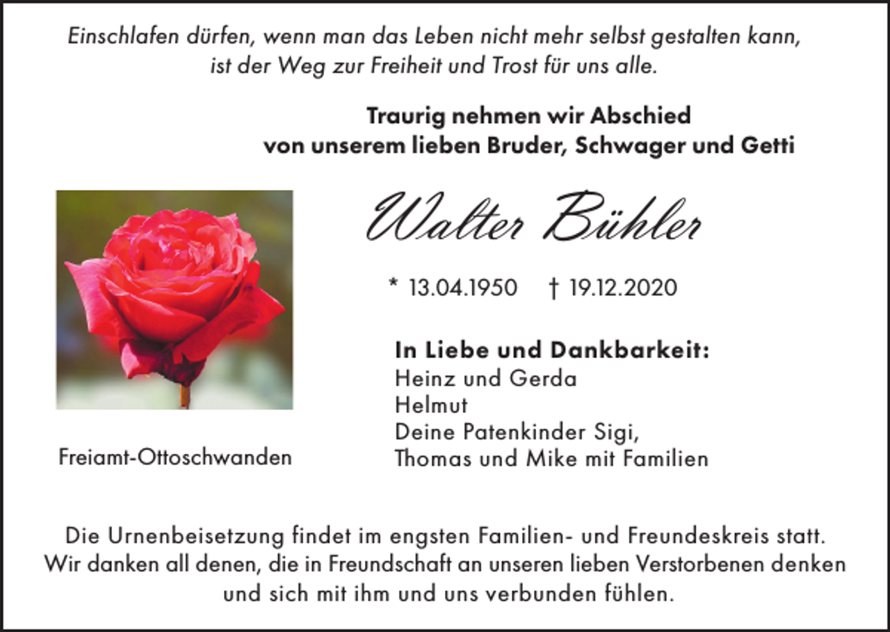 <p>Einschlafen dürfen, wenn man das Leben nicht mehr selbst gestalten kann,<br />ist der Weg zur Freiheit und Trost für uns alle.<br />Traurig nehmen wir Abschied<br />von unserem lieben Bruder, Schwager und Getti</p><p>Walter Bühler<br />* 13.04.1950</p><p>Freiamt-Ottoschwanden</p><p>† 19.12.2020</p><p>In Liebe und Dankbarkeit:<br />Heinz und Gerda<br />Helmut<br />Deine Patenkinder Sigi,<br />Thomas und Mike mit Familien</p><p>Die Urnenbeisetzung findet im engsten Familien- und Freundeskreis statt.<br />Wir danken all denen, die in Freundschaft an unseren lieben Verstorbenen denken<br />und sich mit ihm und uns verbunden fühlen.</p>