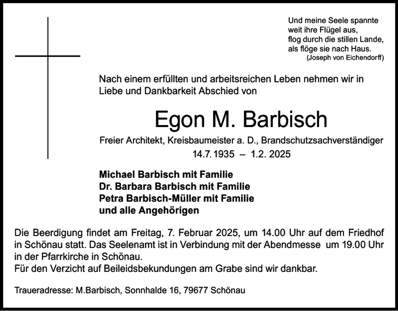 <p>Und meine Seele spannte<br />weit ihre Flügel aus,<br />flog durch die stillen Lande,<br />als flöge sie nach Haus.</p><p>(Joseph von Eichendorff)</p><p>Nach einem erfüllten und arbeitsreichen Leben nehmen wir in<br />Liebe und Dankbarkeit Abschied von</p><p>Egon M. Barbisch</p><p>Freier Architekt, Kreisbaumeister a. D., Brandschutzsachverständiger</p><p>14.7. 1935 – 1.2. 2025<br />Michael Barbisch mit Familie<br />Dr. Barbara Barbisch mit Familie<br />Petra Barbisch-Müller mit Familie<br />und alle Angehörigen<br />Die Beerdigung findet am Freitag, 7. Februar 2025, um 14.00 Uhr auf dem Friedhof<br />in Schönau statt. Das Seelenamt ist in Verbindung mit der Abendmesse um 19.00 Uhr<br />in der Pfarrkirche in Schönau.<br />Für den Verzicht auf Beileidsbekundungen am Grabe sind wir dankbar.<br />Traueradresse: M.Barbisch, Sonnhalde 16, 79677 Schönau</p>