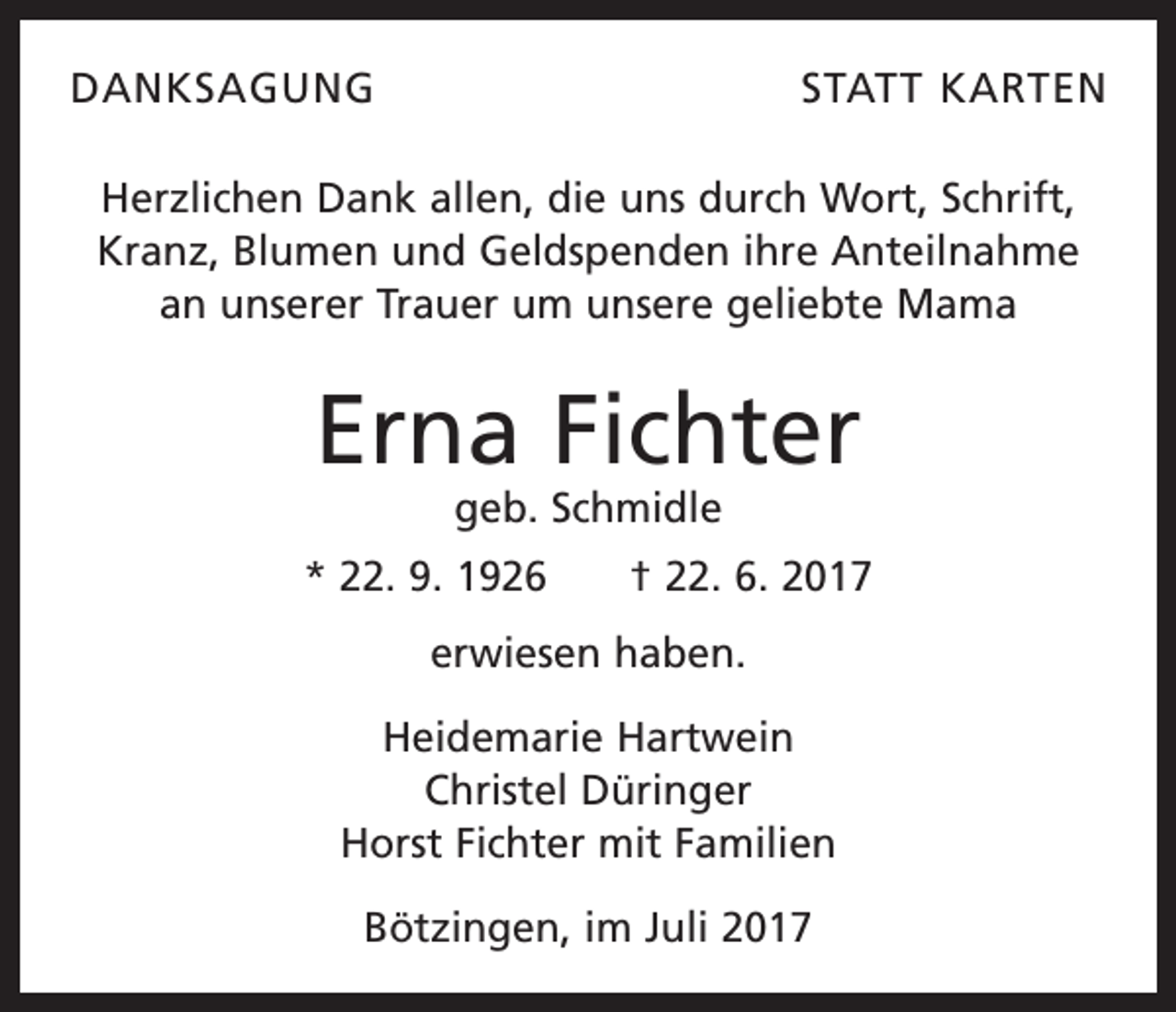 <p>DANKSAGUNG</p><p>STATT KARTEN</p><p>Herzlichen Dank allen, die uns durch Wort, Schrift,<br />Kranz, Blumen und Geldspenden ihre Anteilnahme<br />an unserer Trauer um unsere geliebte Mama</p><p>Erna Fichter<br />geb. Schmidle</p><p>* 22. 9. 1926 † 22. 6. 2017<br />erwiesen haben.<br />Heidemarie Hartwein<br />Christel Düringer<br />Horst Fichter mit Familien<br />Bötzingen, im Juli 2017</p>