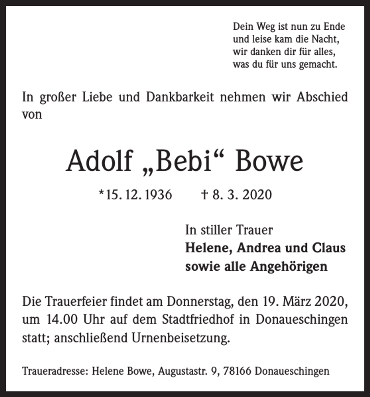 <p>Dein Weg ist nun zu Ende<br />und leise kam die Nacht,<br />wir danken dir für alles,<br />was du für uns gemacht.</p><p>In großer Liebe und Dankbarkeit nehmen wir Abschied<br />von</p><p>Adolf „Bebi“ Bowe<br />*15. 12. 1936 † 8. 3. 2020<br />In stiller Trauer<br />Helene, Andrea und Claus<br />sowie alle Angehörigen<br />Die Trauerfeier findet am Donnerstag, den 19. März 2020,<br />um 14.00 Uhr auf dem Stadtfriedhof in Donaueschingen<br />statt; anschließend Urnenbeisetzung.<br />Traueradresse: Helene Bowe, Augustastr. 9, 78166 Donaueschingen</p>
