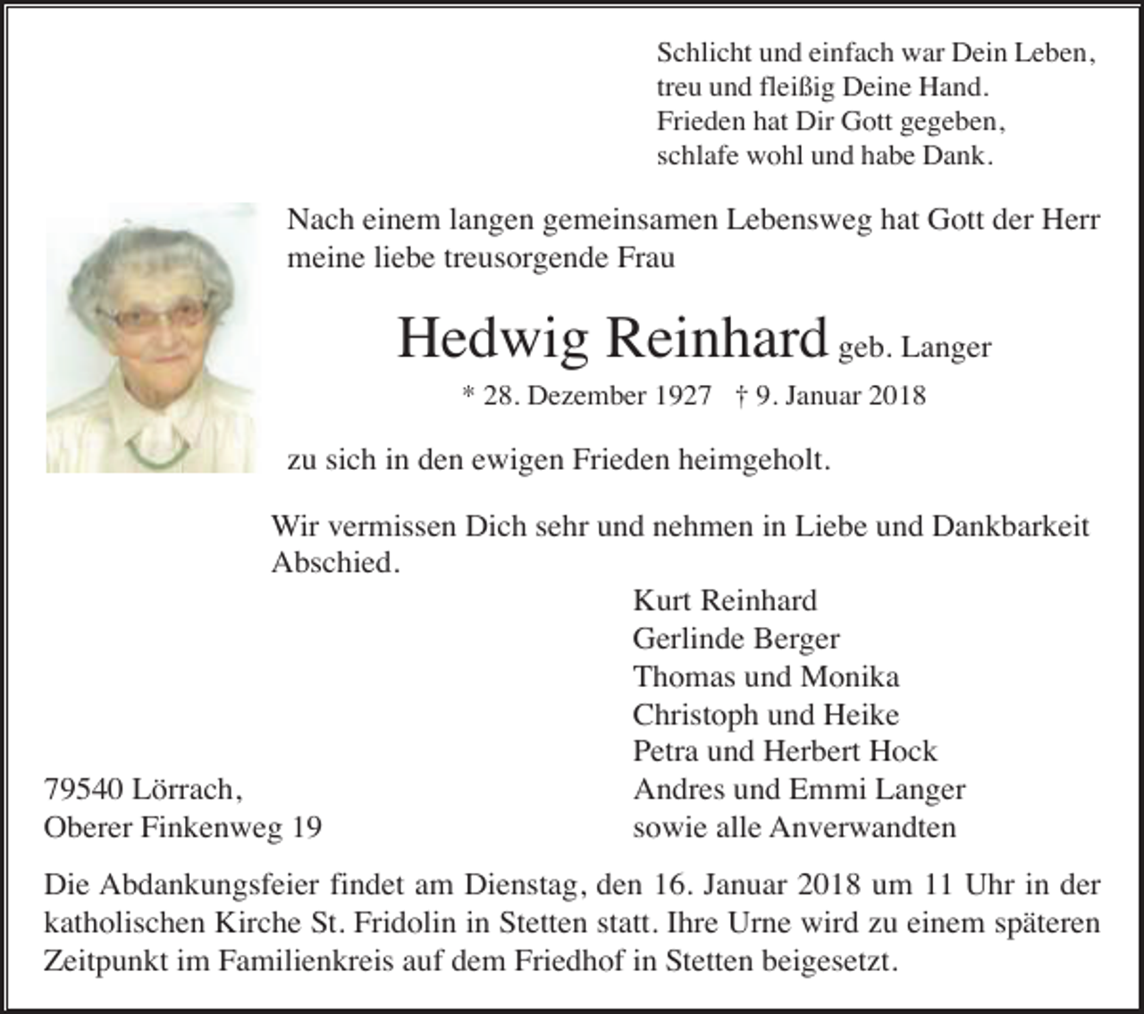<p>Schlicht und einfach war Dein Leben,<br />treu und fleißig Deine Hand.<br />Frieden hat Dir Gott gegeben,<br />schlafe wohl und habe Dank.</p><p>Nach einem langen gemeinsamen Lebensweg hat Gott der Herr<br />meine liebe treusorgende Frau</p><p>Hedwig Reinhard geb. Langer<br />* 28. Dezember 1927 † 9. Januar 2018</p><p>zu sich in den ewigen Frieden heimgeholt.<br />Wir vermissen Dich sehr und nehmen in Liebe und Dankbarkeit<br />Abschied.<br />Kurt Reinhard<br />Gerlinde Berger<br />Thomas und Monika<br />Christoph und Heike<br />Petra und Herbert Hock<br />79540 Lörrach,<br />Andres und Emmi Langer<br />Oberer Finkenweg 19<br />sowie alle Anverwandten<br />Die Abdankungsfeier findet am Dienstag, den 16. Januar 2018 um 11 Uhr in der<br />katholischen Kirche St. Fridolin in Stetten statt. Ihre Urne wird zu einem späteren<br />Zeitpunkt im Familienkreis auf dem Friedhof in Stetten beigesetzt.</p>