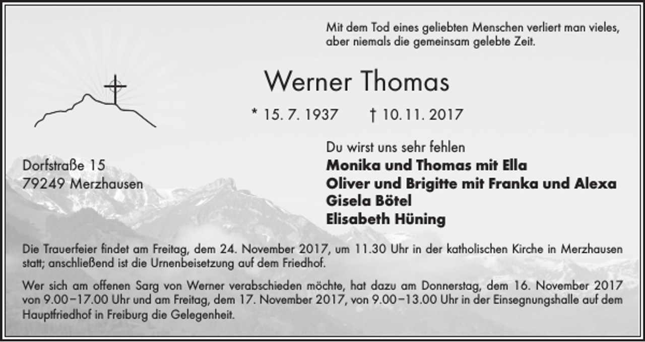 <p>Mit dem Tod eines geliebten Menschen verliert man vieles,<br />aber niemals die gemeinsam gelebte Zeit.</p><p>Werner Thomas<br />* 15. 7. 1937 † 10. 11. 2017</p><p>Du wirst uns sehr fehlen<br />Dorfstraße 15<br />Monika und Thomas mit Ella<br />79249 Merzhausen Oliver und Brigitte mit Franka und Alexa<br />Gisela Bötel<br />Elisabeth Hüning<br />Die Trauerfeier findet am Freitag, dem 24. November 2017, um 11.30 Uhr in der katholischen Kirche in Merzhausen<br />statt; anschließend ist die Urnenbeisetzung auf dem Friedhof.<br />Wer sich am offenen Sarg von Werner verabschieden möchte, hat dazu am Donnerstag, dem 16. November 2017<br />von 9.00 –17.00 Uhr und am Freitag, dem 17. November 2017, von 9.00 –13.00 Uhr in der Einsegnungshalle auf dem<br />­Hauptfriedhof in Freiburg die Gelegenheit.</p>