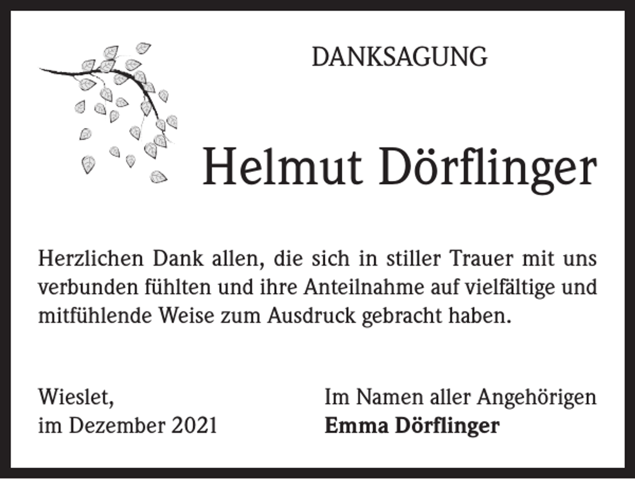 <p>DANKSAGUNG</p><p>Helmut Dörflinger<br />Herzlichen Dank allen, die sich in stiller Trauer mit uns<br />verbunden fühlten und ihre Anteilnahme auf vielfältige und<br />mitfühlende Weise zum Ausdruck gebracht haben.<br />Wieslet,<br />im Dezember 2021</p><p>Im Namen aller Angehörigen<br />Emma Dörflinger</p>