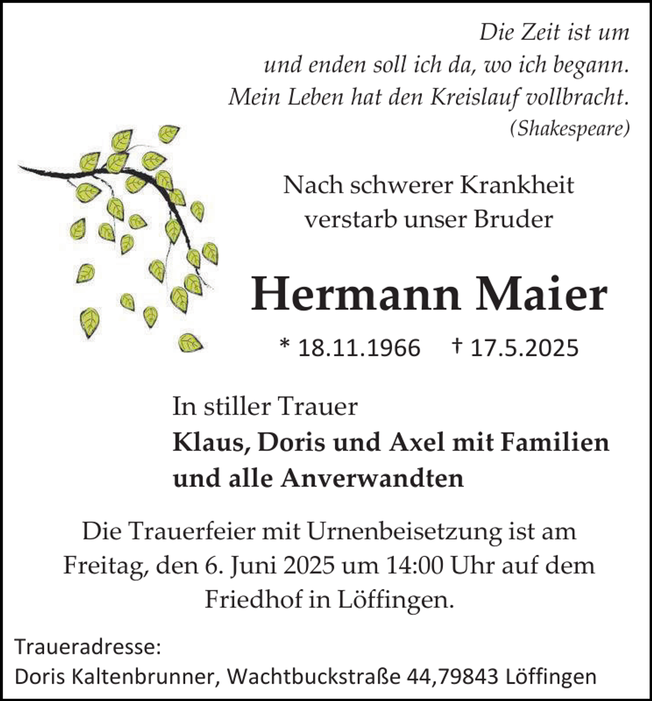 <p>Die Zeit ist um<br />und enden soll ich da, wo ich begann.<br />Mein Leben hat den Kreislauf vollbracht.<br />(Shakespeare)</p><p>Nach schwerer Krankheit<br />verstarb unser Bruder</p><p>Hermann Maier<br />* 18.11.1966</p><p>† 17.5.2025</p><p>In stiller Trauer<br />Klaus, Doris und Axel mit Familien<br />und alle Anverwandten<br />Die Trauerfeier mit Urnenbeisetzung ist am<br />Freitag, den 6. Juni 2025 um 14:00 Uhr auf dem<br />Friedhof in Löffingen.<br />Traueradresse:<br />Doris Kaltenbrunner, Wachtbuckstraße 44,79843 Löffingen</p>