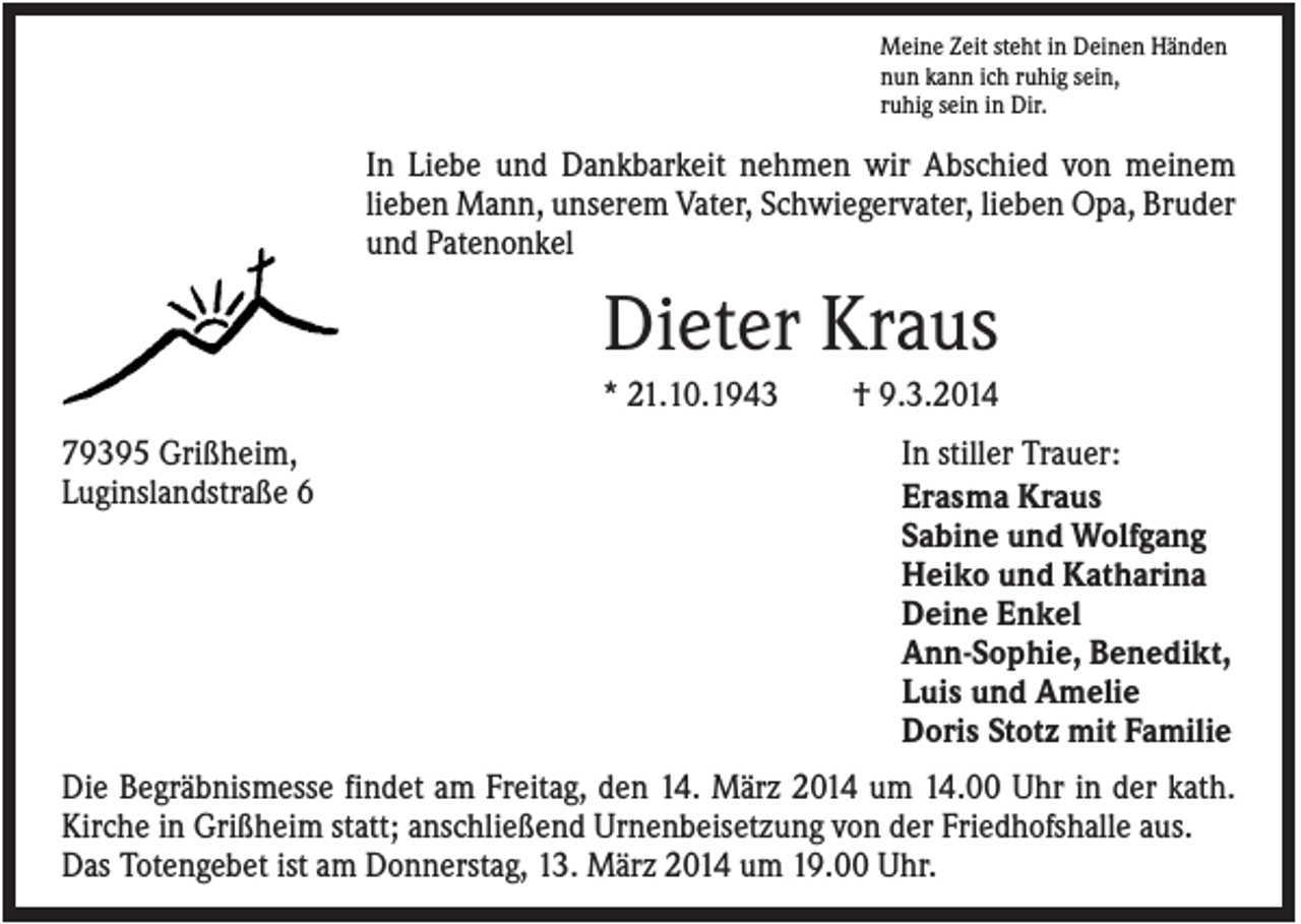 <p>Meine Zeit steht in Deinen Händen<br />nun kann ich ruhig sein,<br />ruhig sein in Dir.</p><p>In Liebe und Dankbarkeit nehmen wir Abschied von meinem<br />lieben Mann, unserem Vater, Schwiegervater, lieben Opa, Bruder<br />und Patenonkel</p><p>Dieter Kraus<br />* 21.10.1943<br />79395 Grißheim,<br />Luginslandstraße 6</p><p>† 9.3.2014<br />In stiller Trauer:<br />Erasma Kraus<br />Sabine und Wolfgang<br />Heiko und Katharina<br />Deine Enkel<br />Ann-Sophie, Benedikt,<br />Luis und Amelie<br />Doris Stotz mit Familie</p><p>Die Begräbnismesse findet am Freitag, den 14. März 2014 um 14.00 Uhr in der kath.<br />Kirche in Grißheim statt; anschließend Urnenbeisetzung von der Friedhofshalle aus.<br />Das Totengebet ist am Donnerstag, 13. März 2014 um 19.00 Uhr.</p>