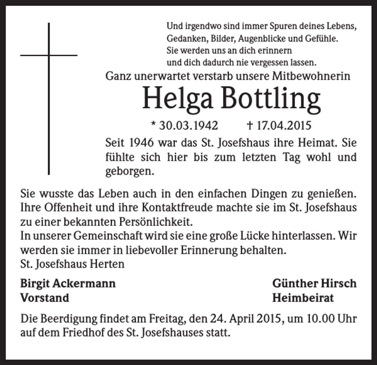 <p>Und irgendwo sind immer Spuren deines Lebens,<br />Gedanken, Bilder, Augenblicke und Gefühle.<br />Sie werden uns an dich erinnern<br />und dich dadurch nie vergessen lassen.</p><p>Ganz unerwartet verstarb unsere Mitbewohnerin</p><p>Helga Bottling<br />* 30.03.1942<br />† 17.04.2015<br />Seit 1946 war das St. Josefshaus ihre Heimat. Sie<br />fühlte sich hier bis zum letzten Tag wohl und<br />geborgen.<br />Sie wusste das Leben auch in den einfachen Dingen zu genießen.<br />Ihre Offenheit und ihre Kontaktfreude machte sie im St. Josefshaus<br />zu einer bekannten Persönlichkeit.<br />In unserer Gemeinschaft wird sie eine große Lücke hinterlassen. Wir<br />werden sie immer in liebevoller Erinnerung behalten.<br />St. Josefshaus Herten<br />Birgit Ackermann<br />Günther Hirsch<br />Vorstand<br />Heimbeirat<br />Die Beerdigung findet am Freitag, den 24. April 2015, um 10.00 Uhr<br />auf dem Friedhof des St. Josefshauses statt.</p>
