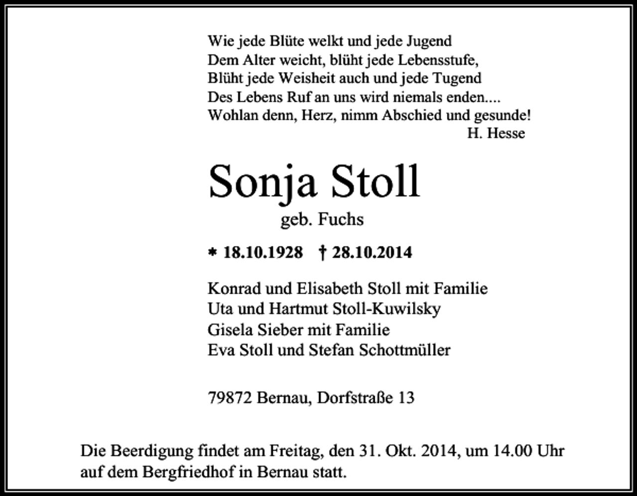 <p>Wie jede Blüte welkt und jede Jugend<br />Dem Alter weicht, blüht jede Lebensstufe,<br />Blüht jede Weisheit auch und jede Tugend<br />Des Lebens Ruf an uns wird niemals enden....<br />Wohlan denn, Herz, nimm Abschied und gesunde!<br />H. Hesse</p><p>Sonja Stoll<br />geb. Fuchs<br /> 18.10.1928 † 28.10.2014<br />Konrad und Elisabeth Stoll mit Familie<br />Uta und Hartmut Stoll-Kuwilsky<br />Gisela Sieber mit Familie<br />Eva Stoll und Stefan Schottmüller<br />79872 Bernau, Dorfstraße 13<br />Die Beerdigung findet am Freitag, den 31. Okt. 2014, um 14.00 Uhr<br />auf dem Bergfriedhof in Bernau statt.</p>