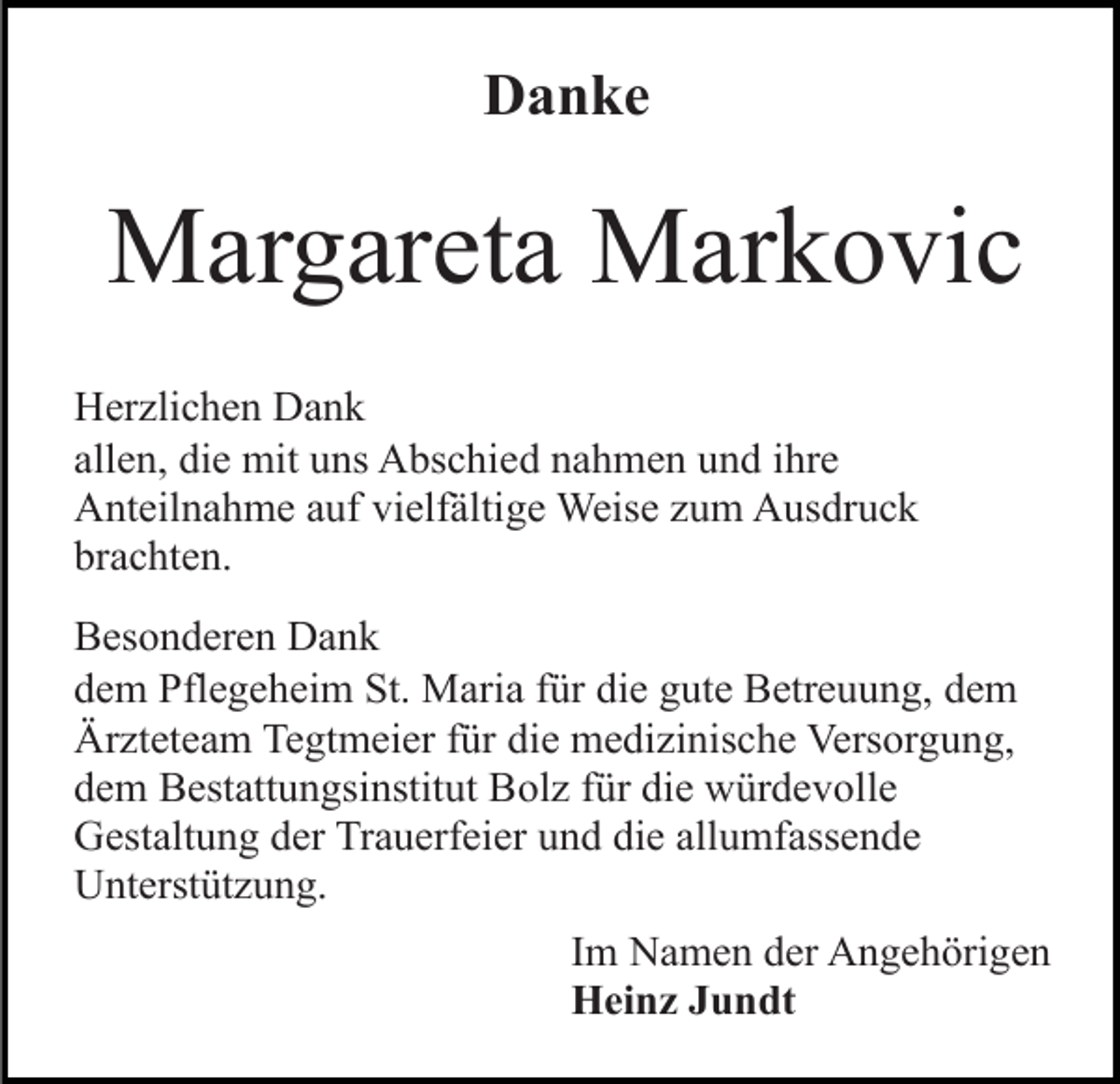 <p>Danke</p><p>Margareta Markovic<br />Herzlichen Dank<br />allen, die mit uns Abschied nahmen und ihre<br />Anteilnahme auf vielfältige Weise zum Ausdruck<br />brachten.<br />Besonderen Dank<br />dem Pflegeheim St. Maria für die gute Betreuung, dem<br />Ärzteteam Tegtmeier für die medizinische Versorgung,<br />dem Bestattungsinstitut Bolz für die würdevolle<br />Gestaltung der Trauerfeier und die allumfassende<br />Unterstützung.<br />Im Namen der Angehörigen<br />Heinz Jundt</p>