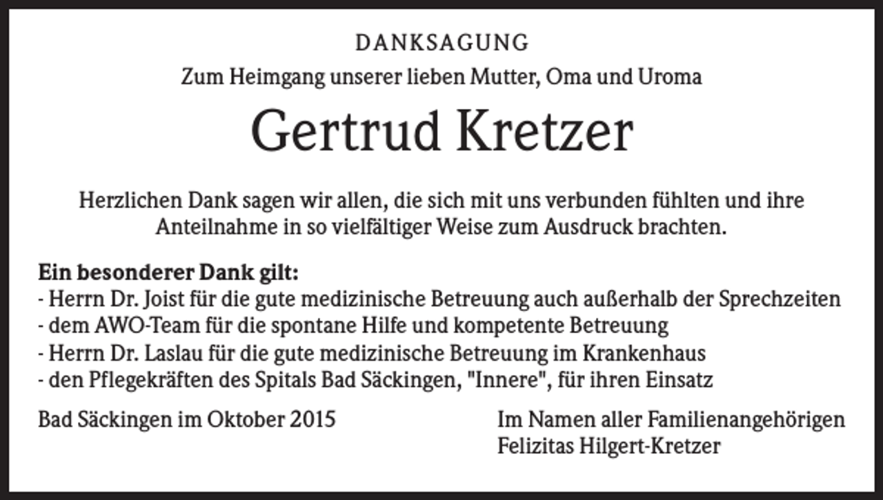 <p>DANKSAGUNG<br />Zum Heimgang unserer lieben Mutter, Oma und Uroma</p><p>Gertrud Kretzer<br />Herzlichen Dank sagen wir allen, die sich mit uns verbunden fühlten und ihre<br />Anteilnahme in so vielfältiger Weise zum Ausdruck brachten.<br />Ein besonderer Dank gilt:<br />- Herrn Dr. Joist für die gute medizinische Betreuung auch außerhalb der Sprechzeiten<br />- dem AWO-Team für die spontane Hilfe und kompetente Betreuung<br />- Herrn Dr. Laslau für die gute medizinische Betreuung im Krankenhaus<br />- den Pflegekräften des Spitals Bad Säckingen, "Innere", für ihren Einsatz<br />Bad Säckingen im Oktober 2015</p><p>Im Namen aller Familienangehörigen<br />Felizitas Hilgert-Kretzer</p>