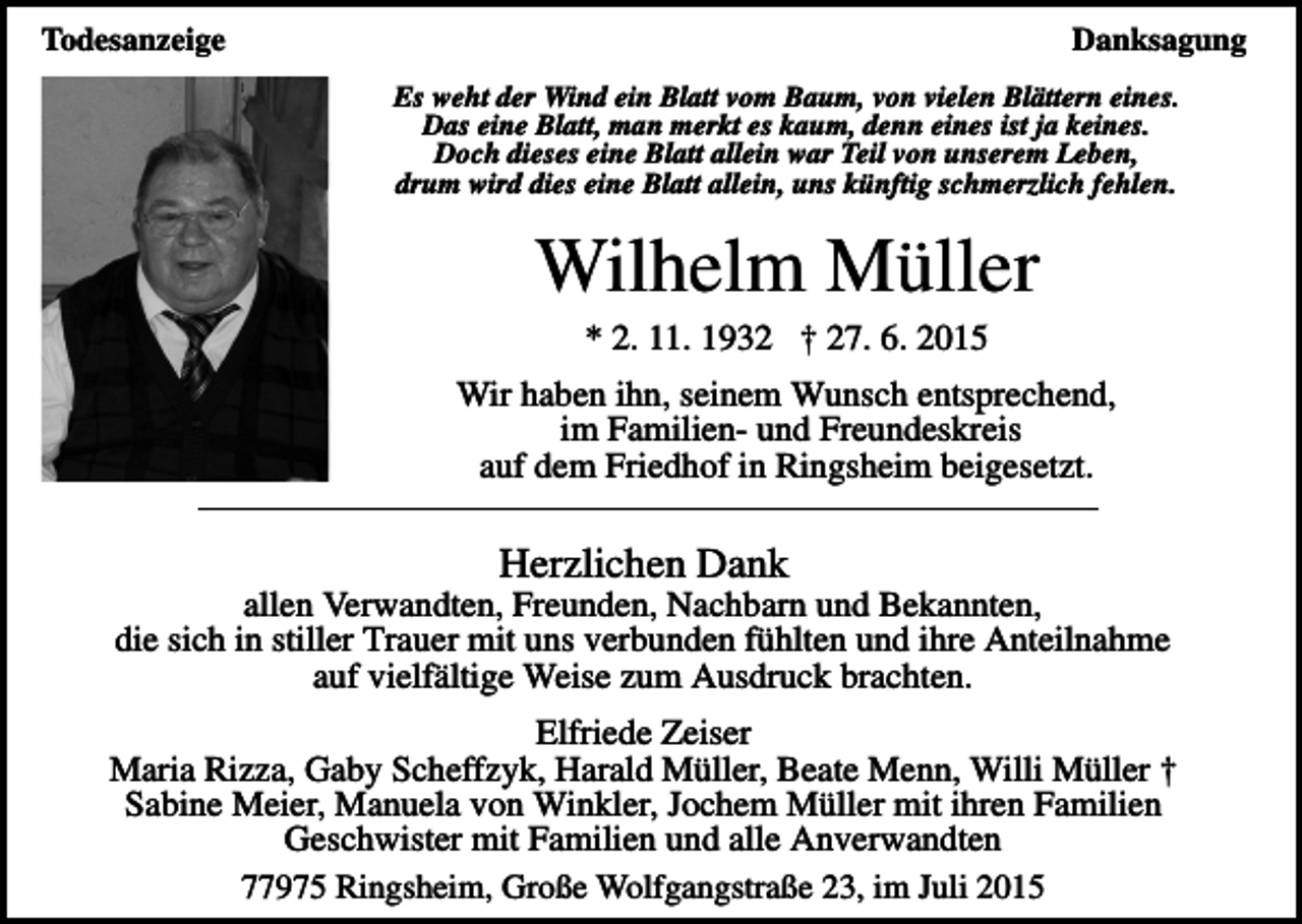 <p>Todesanzeige</p><p>Danksagung<br />Es weht der Wind ein Blatt vom Baum, von vielen Blättern eines.<br />Das eine Blatt, man merkt es kaum, denn eines ist ja keines.<br />Doch dieses eine Blatt allein war Teil von unserem Leben,<br />drum wird dies eine Blatt allein, uns künftig schmerzlich fehlen.</p><p>Wilhelm Müller<br />* 2. 11. 1932 † 27. 6. 2015<br />Wir haben ihn, seinem Wunsch entsprechend,<br />im Familien- und Freundeskreis<br />auf dem Friedhof in Ringsheim beigesetzt.</p><p>Herzlichen Dank<br />allen Verwandten, Freunden, Nachbarn und Bekannten,<br />die sich in stiller Trauer mit uns verbunden fühlten und ihre Anteilnahme<br />auf vielfältige Weise zum Ausdruck brachten.<br />Elfriede Zeiser<br />Maria Rizza, Gaby Scheffzyk, Harald Müller, Beate Menn, Willi Müller †<br />Sabine Meier, Manuela von Winkler, Jochem Müller mit ihren Familien<br />Geschwister mit Familien und alle Anverwandten<br />77975 Ringsheim, Große Wolfgangstraße 23, im Juli 2015</p>