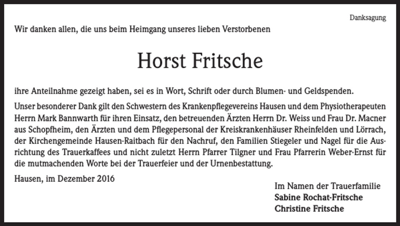 <p>Danksagung</p><p>Wir danken allen, die uns beim Heimgang unseres lieben Verstorbenen</p><p>Horst Fritsche<br />ihre Anteilnahme gezeigt haben, sei es in Wort, Schrift oder durch Blumen- und Geldspenden.<br />Unser besonderer Dank gilt den Schwestern des Krankenpflegevereins Hausen und dem ­Physiotherapeuten<br />Herrn Mark Bannwarth für ihren Einsatz, den betreuenden Ärzten Herrn Dr. Weiss und Frau Dr. Macner<br />aus Schopfheim, den Ärzten und dem Pflegepersonal der Kreiskrankenhäuser Rheinfelden und Lörrach,<br />der Kirchengemeinde Hausen-Raitbach für den Nachruf, den Familien Stiegeler und Nagel für die Ausrichtung des Trauerkaffees und nicht zuletzt Herrn Pfarrer Tilgner und Frau Pfarrerin Weber-Ernst für<br />die mutmachenden Worte bei der Trauerfeier und der Urnenbestattung.<br />Hausen, im Dezember 2016</p><p>Im Namen der Trauerfamilie<br />Sabine Rochat-Fritsche<br />Christine Fritsche</p>