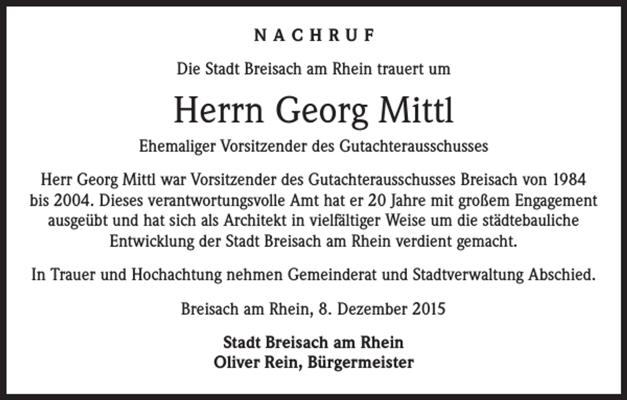 <p>NACHRUF<br />Die Stadt Breisach am Rhein trauert um</p><p>Herrn Georg Mittl<br />Ehemaliger Vorsitzender des Gutachterausschusses<br />Herr Georg Mittl war Vorsitzender des Gutachterausschusses Breisach von 1984<br />bis 2004. Dieses verantwortungsvolle Amt hat er 20 Jahre mit großem Engagement<br />ausgeübt und hat sich als Architekt in vielfältiger Weise um die städtebauliche<br />Entwicklung der Stadt Breisach am Rhein verdient gemacht.<br />In Trauer und Hochachtung nehmen Gemeinderat und Stadtverwaltung Abschied.<br />Breisach am Rhein, 8. Dezember 2015<br />Stadt Breisach am Rhein<br />Oliver Rein, Bürgermeister</p>