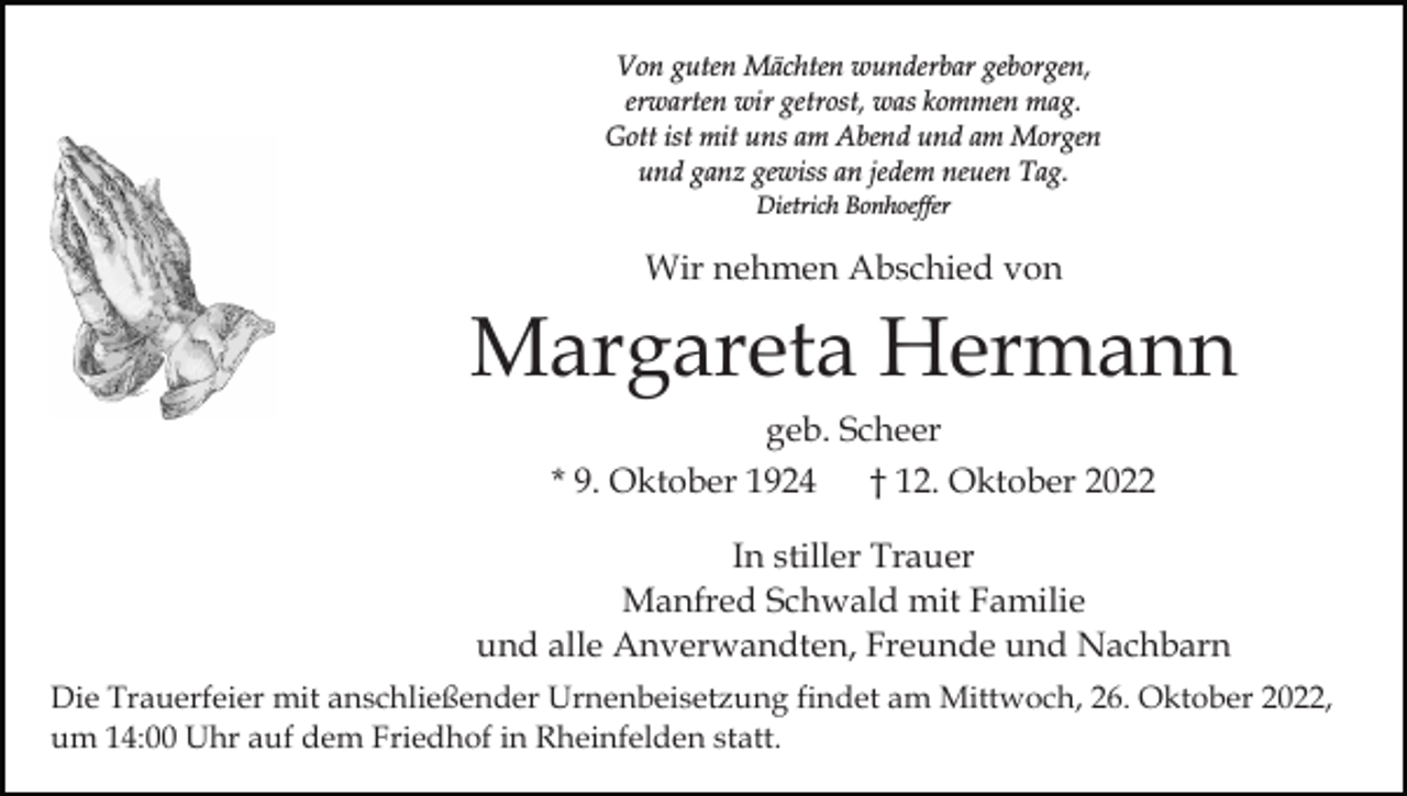 <p>Von guten Mächten wunderbar geborgen,<br />erwarten wir getrost, was kommen mag.<br />Gott ist mit uns am Abend und am Morgen<br />und ganz gewiss an jedem neuen Tag.<br />Dietrich Bonhoeffer</p><p>Wir nehmen Abschied von</p><p>Margareta Hermann<br />geb. Scheer<br />* 9. Oktober 1924</p><p>† 12. Oktober 2022</p><p>In stiller Trauer<br />Manfred Schwald mit Familie<br />und alle Anverwandten, Freunde und Nachbarn<br />Die Trauerfeier mit anschließender Urnenbeisetzung findet am Mittwoch, 26. Oktober 2022,<br />um 14:00 Uhr auf dem Friedhof in Rheinfelden statt.</p>