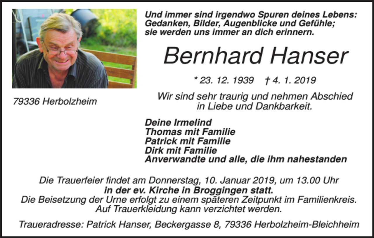 <p>Und immer sind irgendwo Spuren deines Lebens:<br />Gedanken, Bilder, Augenblicke und Gefühle;<br />sie werden uns immer an dich erinnern.</p><p>Bernhard Hanser<br />* 23. 12. 1939<br />79336 Herbolzheim</p><p>† 4. 1. 2019</p><p>Wir sind sehr traurig und nehmen Abschied<br />in Liebe und Dankbarkeit.<br />Deine Irmelind<br />Thomas mit Familie<br />Patrick mit Familie<br />Dirk mit Familie<br />Anverwandte und alle, die ihm nahestanden</p><p>Die Trauerfeier findet am Donnerstag, 10. Januar 2019, um 13.00 Uhr<br />in der ev. Kirche in Broggingen statt.<br />Die Beisetzung der Urne erfolgt zu einem späteren Zeitpunkt im Familienkreis.<br />Auf Trauerkleidung kann verzichtet werden.<br />Traueradresse: Patrick Hanser, Beckergasse 8, 79336 Herbolzheim-Bleichheim</p>