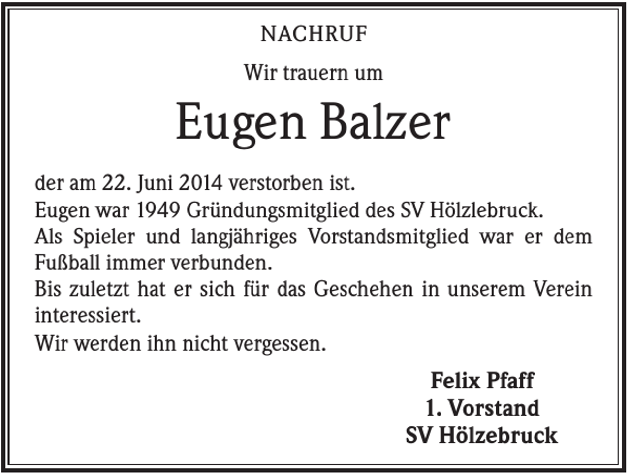 <p>NACHRUF<br />Wir trauern um</p><p>Eugen Balzer<br />der am 22. Juni 2014 verstorben ist.<br />Eugen war 1949 Gründungsmitglied des SV Hölzlebruck.<br />Als Spieler und langjähriges Vorstandsmitglied war er dem<br />Fußball immer verbunden.<br />Bis zuletzt hat er sich für das Geschehen in unserem Verein<br />interessiert.<br />Wir werden ihn nicht vergessen.</p><p>Felix Pfaff<br />1. Vorstand<br />SV Hölzebruck</p>