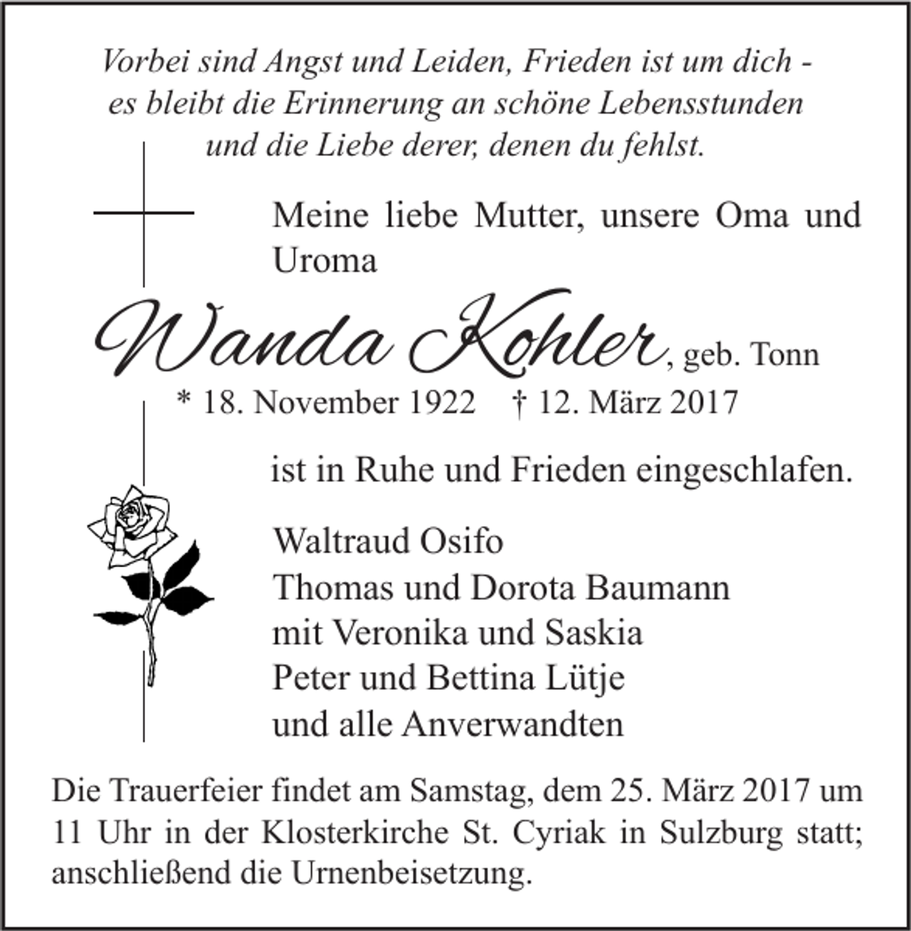 <p>Vorbei sind Angst und Leiden, Frieden ist um dich es bleibt die Erinnerung an schöne Lebensstunden<br />und die Liebe derer, denen du fehlst.</p><p>Meine liebe Mutter, unsere Oma und<br />Uroma</p><p>Wanda Kohler<br />* 18. November 1922</p><p>, geb. Tonn<br />† 12. März 2017</p><p>ist in Ruhe und Frieden eingeschlafen.<br />Waltraud Osifo<br />Thomas und Dorota Baumann<br />mit Veronika und Saskia<br />Peter und Bettina Lütje<br />und alle Anverwandten<br />Die Trauerfeier findet am Samstag, dem 25. März 2017 um<br />11 Uhr in der Klosterkirche St. Cyriak in Sulzburg statt;<br />anschließend die Urnenbeisetzung.</p>