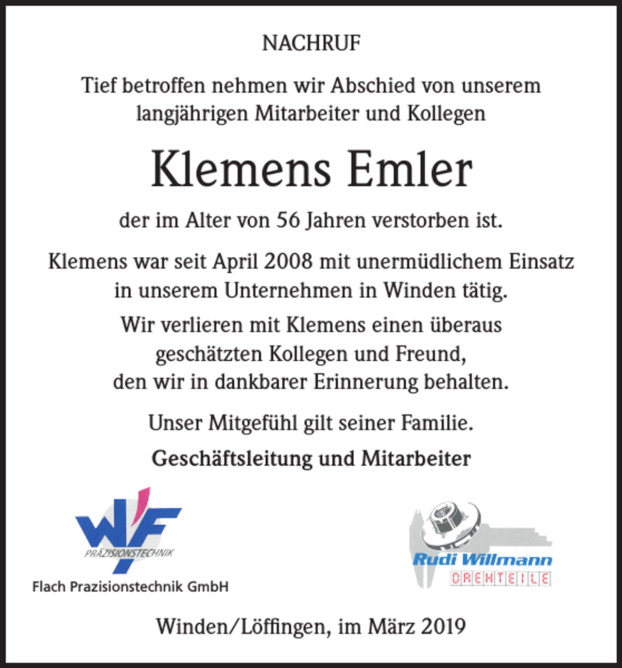 <p>NACHRUF<br />Tief betroffen nehmen wir Abschied von unserem<br />langjährigen Mitarbeiter und Kollegen</p><p>Klemens Emler<br />der im Alter von 56 Jahren verstorben ist.<br />Klemens war seit April 2008 mit unermüdlichem Einsatz<br />in unserem Unternehmen in Winden tätig.<br />Wir verlieren mit Klemens einen überaus<br />geschätzten Kollegen und Freund,<br />den wir in dankbarer Erinnerung behalten.<br />Unser Mitgefühl gilt seiner Familie.<br />Geschäftsleitung und Mitarbeiter</p><p>Flach Prazisionstechnik GmbH</p><p>Winden/Löffingen, im März 2019</p>