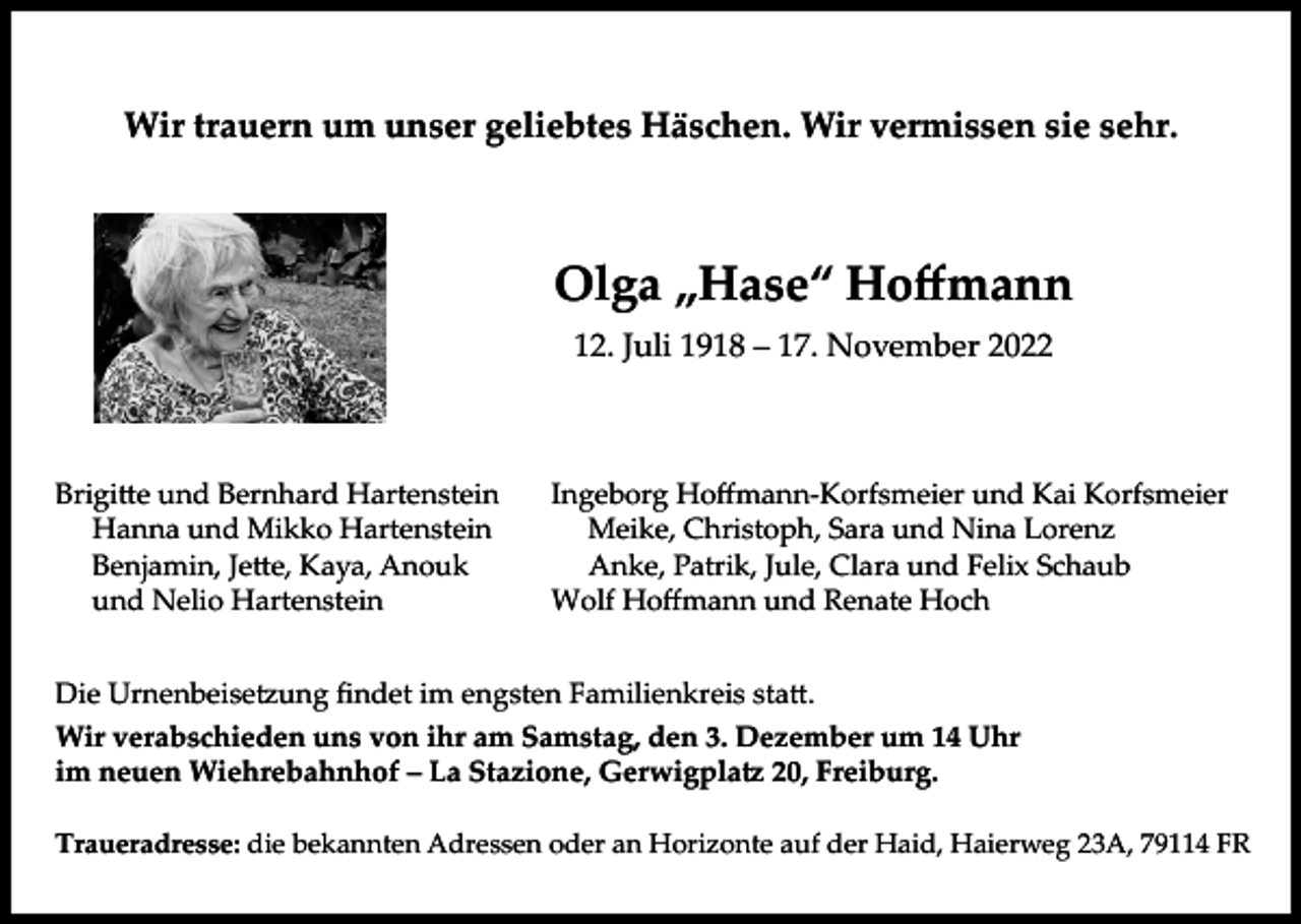 <p>Wir trauern um unser geliebtes Häschen. Wir vermissen sie sehr.</p><p>Olga „Hase“ Hoffmann<br />12. Juli 1918 – 17. November 2022</p><p>Brigi�e und Bernhard Hartenstein<br />Hanna und Mikko Hartenstein<br />Benjamin, Je�e, Kaya, Anouk<br />und Nelio Hartenstein</p><p>Ingeborg Hoffmann-Korfsmeier und Kai Korfsmeier<br />Meike, Christoph, Sara und Nina Lorenz<br />Anke, Patrik, Jule, Clara und Felix Schaub<br />Wolf Hoffmann und Renate Hoch</p><p>Die Urnenbeise�ung findet im engsten Familienkreis sta�.<br />Wir verabschieden uns von ihr am Samstag, den 3. Dezember um 14 Uhr<br />im neuen Wiehrebahnhof – La Stazione, Gerwigpla� 20, Freiburg.<br />Traueradresse: die bekannten Adressen oder an Horizonte auf der Haid, Haierweg 23A, 79114 FR</p>