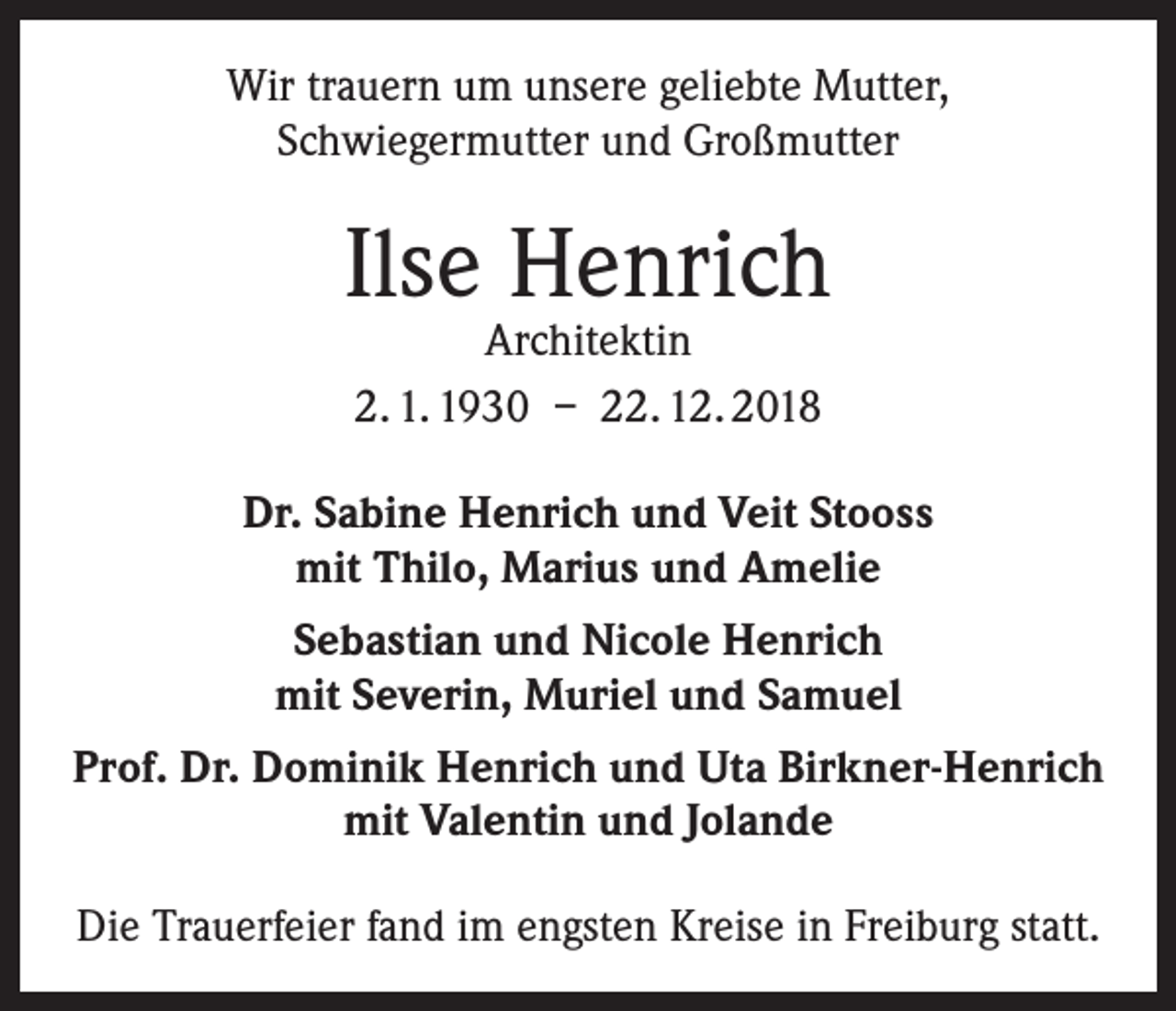 <p>Wir trauern um unsere geliebte Mutter,<br />Schwiegermutter und Großmutter</p><p>Ilse Henrich<br />Architektin<br />2. 1. 1930 – 22. 12. 2018</p><p>Dr. Sabine Henrich und Veit Stooss<br />mit Thilo, Marius und Amelie<br />Sebastian und Nicole Henrich<br />mit Severin, Muriel und Samuel<br />Prof. Dr. Dominik Henrich und Uta Birkner-Henrich<br />mit Valentin und Jolande<br />Die Trauerfeier fand im engsten Kreise in Freiburg statt.</p>