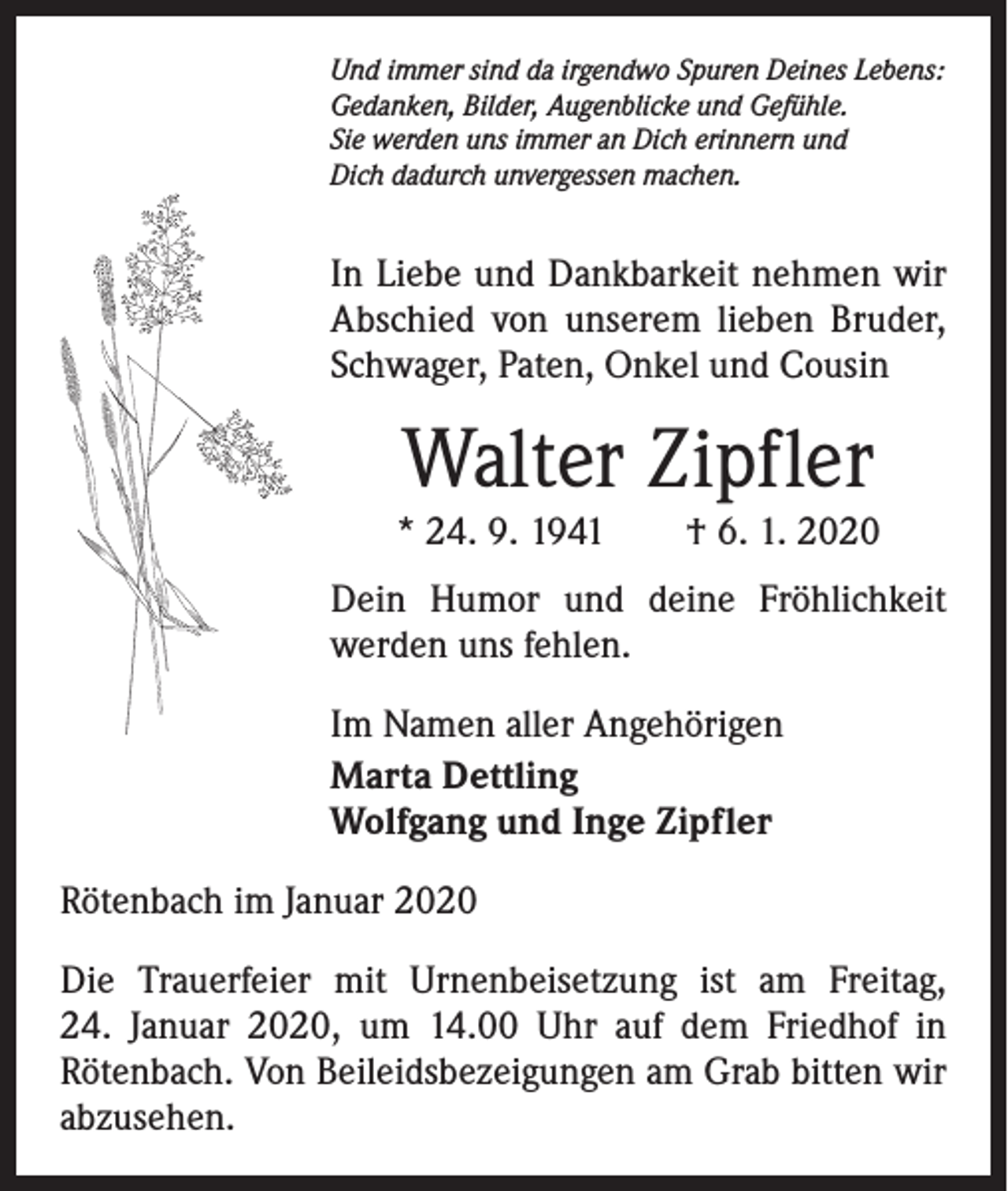 <p>Und immer sind da irgendwo Spuren Deines Lebens:<br />Gedanken, Bilder, Augenblicke und Gefühle.<br />Sie werden uns immer an Dich erinnern und<br />Dich dadurch unvergessen machen.</p><p>In Liebe und Dankbarkeit nehmen wir<br />Abschied von unserem lieben Bruder,<br />Schwager, Paten, Onkel und Cousin</p><p>Walter Zipfler</p><p>* 24. 9. 1941 † 6. 1. 2020<br />Dein Humor und deine Fröhlichkeit<br />werden uns fehlen.<br />Im Namen aller Angehörigen<br />Marta Dettling<br />Wolfgang und Inge Zipfler<br />Rötenbach im Januar 2020<br />Die Trauerfeier mit Urnenbeisetzung ist am Freitag,<br />24. Januar 2020, um 14.00 Uhr auf dem Friedhof in<br />­Rötenbach. Von Beileidsbezeigungen am Grab bitten wir<br />abzusehen.</p>