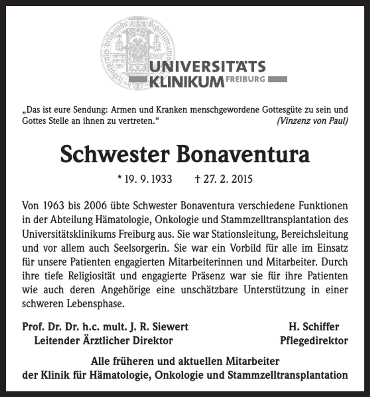 <p>„Das ist eure Sendung: Armen und Kranken menschgewordene Gottesgüte zu sein und<br />Gottes Stelle an ihnen zu vertreten.“<br />(Vinzenz von Paul)</p><p>Schwester Bonaventura<br />* 19. 9. 1933 † 27. 2. 2015<br />Von 1963 bis 2006 übte Schwester Bonaventura verschiedene Funktionen<br />in der Abteilung Hämatologie, Onkologie und Stammzelltransplantation des<br />Universitätsklinikums Freiburg aus. Sie war Stationsleitung, Bereichsleitung<br />und vor allem auch Seelsorgerin. Sie war ein Vorbild für alle im Einsatz<br />für unsere Patienten engagierten Mitarbeiterinnen und Mitarbeiter. Durch<br />ihre tiefe Religiosität und engagierte Präsenz war sie für ihre Patienten­<br />wie auch deren Angehörige eine unschätzbare Unterstützung in einer<br />schweren Lebensphase.<br />rof. Dr. Dr. h.c. mult. J. R. Siewert<br />P<br />Leitender Ärztlicher Direktor</p><p>H. Schiffer<br />Pflegedirektor</p><p>Alle früheren und aktuellen Mitarbeiter<br />der Klinik für Hämatologie, Onkologie und Stammzelltransplantation</p>