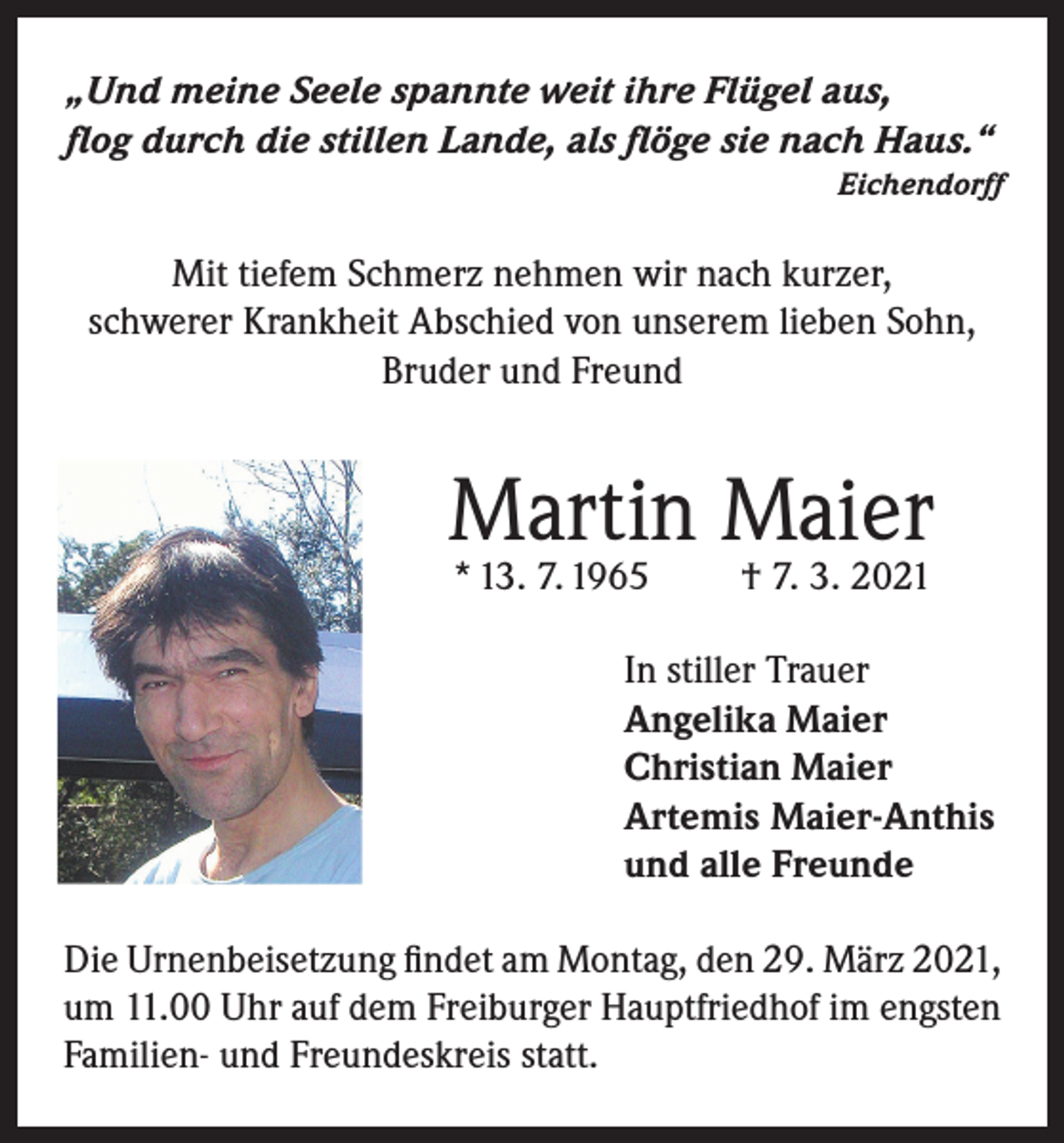<p>„Und meine Seele spannte weit ihre Flügel aus,<br />flog durch die stillen Lande, als flöge sie nach Haus.“</p><p>Eichendorff</p><p>Mit tiefem Schmerz nehmen wir nach kurzer,<br />schwerer Krankheit Abschied von unserem lieben Sohn,<br />Bruder und Freund</p><p>Martin Maier<br />* 13. 7. 1965</p><p>† 7. 3. 2021</p><p>In stiller Trauer<br />Angelika Maier<br />Christian Maier<br />Artemis Maier-Anthis<br />und alle Freunde<br />Die Urnenbeisetzung findet am Montag, den 29. März 2021,<br />um 11.00 Uhr auf dem Freiburger Hauptfriedhof im engsten<br />Familien- und Freundeskreis statt.</p>