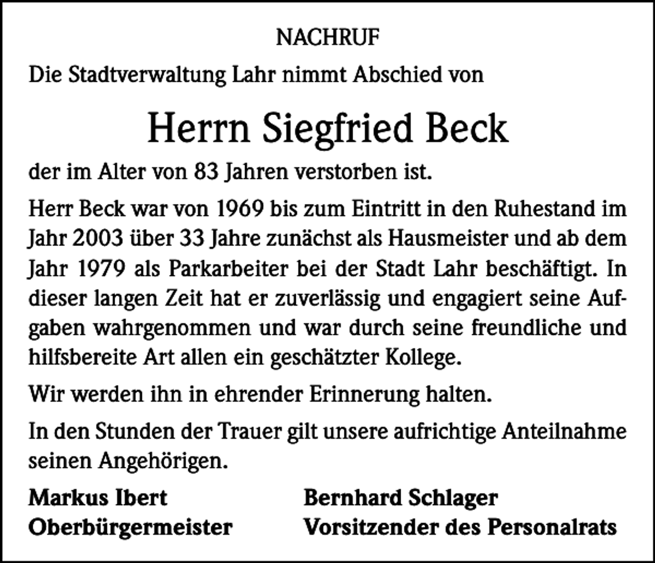 <p>NACHRUF<br />Die Stadtverwaltung Lahr nimmt Abschied von</p><p>Herrn Siegfried Beck<br />der im Alter von 83 Jahren verstorben ist.<br />Herr Beck war von 1969 bis zum Eintritt in den Ruhestand im<br />Jahr 2003 über 33 Jahre zunächst als Hausmeister und ab dem<br />Jahr 1979 als Parkarbeiter bei der Stadt Lahr beschäftigt. In<br />dieser langen Zeit hat er zuverlässig und engagiert seine Aufgaben wahrgenommen und war durch seine freundliche und<br />hilfsbereite Art allen ein geschätzter Kollege.<br />Wir werden ihn in ehrender Erinnerung halten.<br />In den Stunden der Trauer gilt unsere aufrichtige Anteilnahme<br />seinen Angehörigen.<br />Markus Ibert<br />Bernhard Schlager<br />Oberbürgermeister<br />Vorsitzender des Personalrats</p>