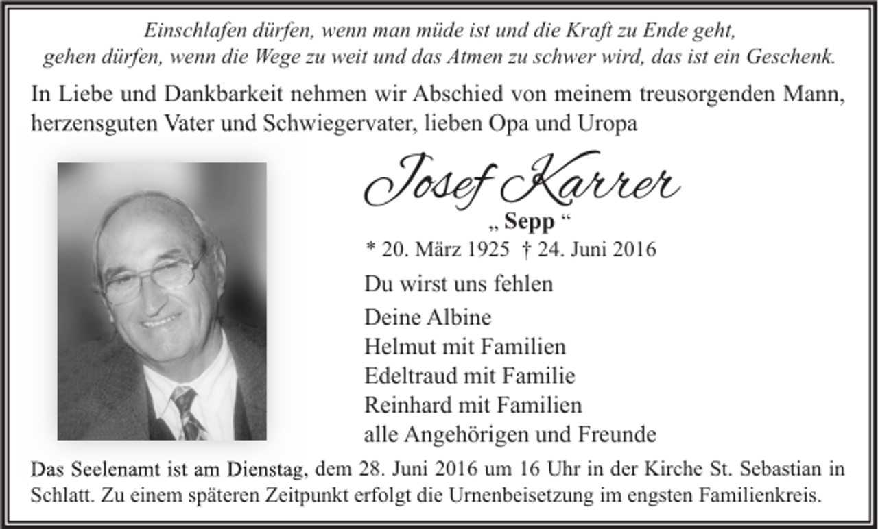 <p>Einschlafen dürfen, wenn man müde ist und die Kraft zu Ende geht,<br />gehen dürfen, wenn die Wege zu weit und das Atmen zu schwer wird, das ist ein Geschenk.</p><p>In Liebe und Dankbarkeit nehmen wir Abschied von meinem treusorgenden Mann,<br />herzensguten Vater und Schwiegervater, lieben Opa und Uropa</p><p>Josef Karrer<br />„ Sepp “<br />* 20. März 1925 † 24. Juni 2016</p><p>Du wirst uns fehlen<br />Deine Albine<br />Helmut mit Familien<br />Edeltraud mit Familie<br />Reinhard mit Familien<br />alle Angehörigen und Freunde<br />Das Seelenamt ist am Dienstag, dem 28. Juni 2016 um 16 Uhr in der Kirche St. Sebastian in<br />Schlatt. Zu einem späteren Zeitpunkt erfolgt die Urnenbeisetzung im engsten Familienkreis.</p>