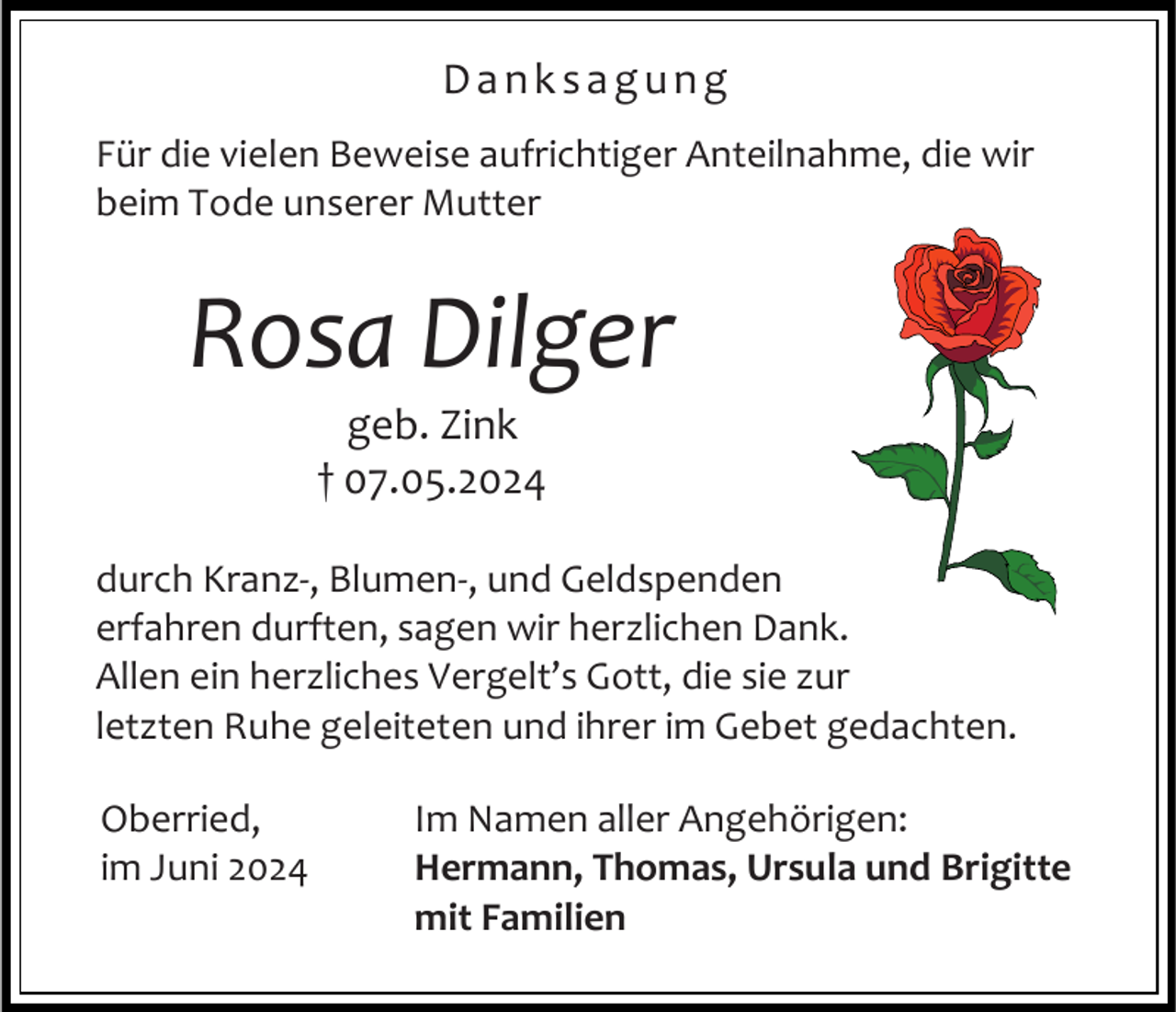 <p>Danksagung<br />Für die vielen Beweise aufrichtiger Anteilnahme, die wir<br />beim Tode unserer Mutter</p><p>Rosa Dilger<br />geb. Zink<br />† 07.05.2024<br />durch Kranz-, Blumen-, und Geldspenden<br />erfahren durften, sagen wir herzlichen Dank.<br />Allen ein herzliches Vergelt’s Gott, die sie zur<br />letzten Ruhe geleiteten und ihrer im Gebet gedachten.<br />Oberried,<br />im Juni 2024</p><p>Im Namen aller Angehörigen:<br />Hermann, Thomas, Ursula und Brigitte<br />mit Familien</p>