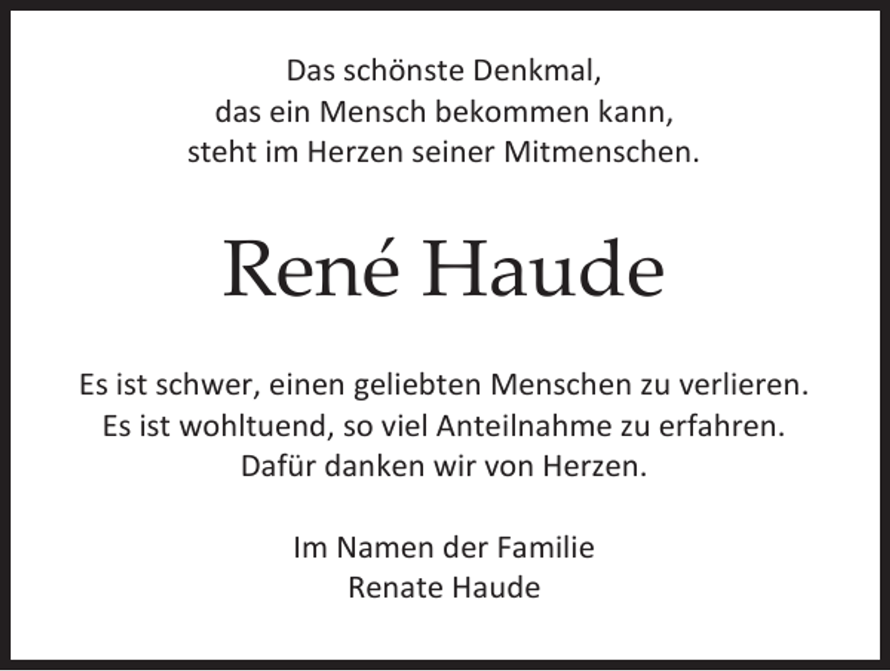<p>Das schönste Denkmal,<br />das ein Mensch bekommen kann,<br />steht im Herzen seiner Mitmenschen.</p><p>René Haude<br />Es ist schwer, einen geliebten Menschen zu verlieren.<br />Es ist wohltuend, so viel Anteilnahme zu erfahren.<br />Dafür danken wir von Herzen.<br />Im Namen der Familie<br />Renate Haude</p>