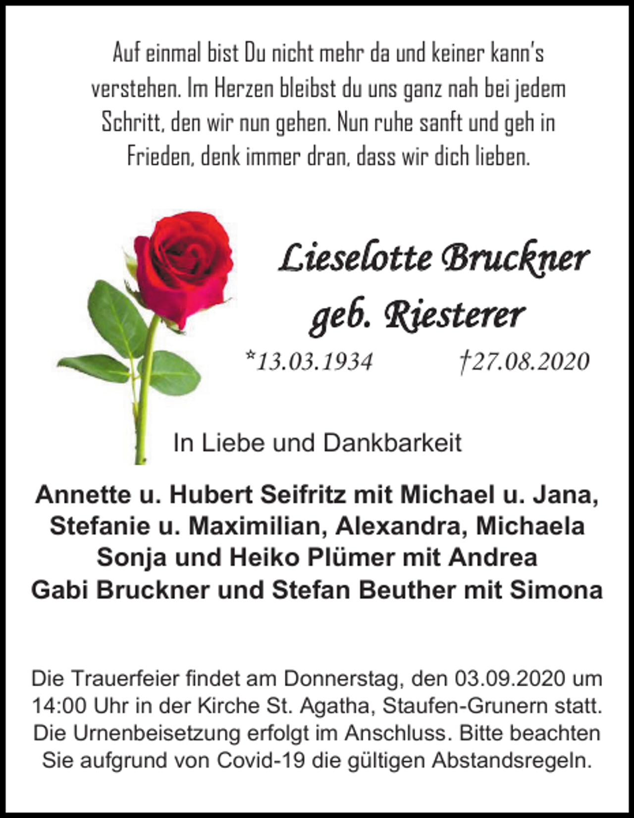 <p>Auf einmal bist Du nicht mehr da und keiner kann’s<br />verstehen. Im Herzen bleibst du uns ganz nah bei jedem<br />Schritt, den wir nun gehen. Nun ruhe sanft und geh in<br />Frieden, denk immer dran, dass wir dich lieben.</p><p>Lieselotte Bruckner<br />geb. Riesterer<br />*13.03.1934</p><p>†27.08.2020</p><p>In Liebe und Dankbarkeit<br />Annette u. Hubert Seifritz mit Michael u. Jana,<br />Stefanie u. Maximilian, Alexandra, Michaela<br />Sonja und Heiko Plümer mit Andrea<br />Gabi Bruckner und Stefan Beuther mit Simona</p><p>Die Trauerfeier findet am Donnerstag, den 03.09.2020 um<br />14:00 Uhr in der Kirche St. Agatha, Staufen-Grunern statt.<br />Die Urnenbeisetzung erfolgt im Anschluss. Bitte beachten<br />Sie aufgrund von Covid-19 die gültigen Abstandsregeln.</p>