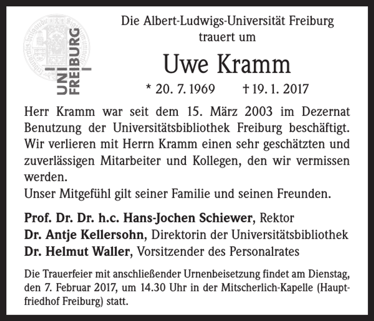 <p>Die Albert-Ludwigs-Universität Freiburg<br />trauert um</p><p>Uwe Kramm<br />* 20. 7. 1969 † 19. 1. 2017<br />Herr Kramm war seit dem 15. März 2003 im Dezernat<br />­Benutzung der Universitätsbibliothek Freiburg beschäftigt.<br />Wir verlieren mit Herrn Kramm einen sehr geschätzten und<br />zuverlässigen Mitarbeiter und Kollegen, den wir vermissen<br />werden.<br />Unser Mitgefühl gilt seiner Familie und seinen Freunden.<br />Prof. Dr. Dr. h.c. Hans-Jochen Schiewer, Rektor<br />Dr. Antje Kellersohn, Direktorin der Universitätsbibliothek<br />Dr. Helmut Waller, Vorsitzender des Personalrates<br />Die Trauerfeier mit anschließender Urnenbeisetzung findet am Dienstag,<br />den 7. Februar 2017, um 14.30 Uhr in der Mitscherlich-Kapelle (Hauptfriedhof Freiburg) statt.</p>