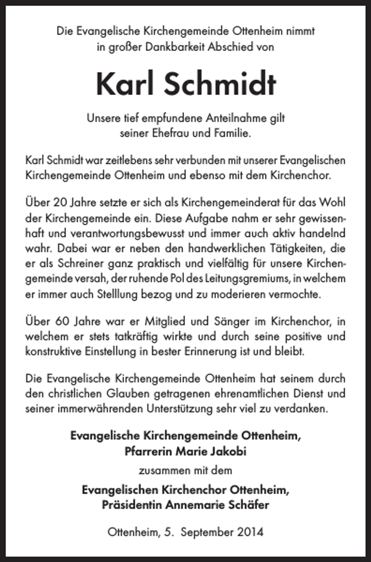 <p>Die Evangelische Kirchengemeinde Ottenheim nimmt<br />in großer Dankbarkeit Abschied von</p><p>Karl Schmidt<br />Unsere tief empfundene Anteilnahme gilt<br />seiner Ehefrau und Familie.<br />Karl Schmidt war zeitlebens sehr verbunden mit unserer Evangelischen<br />Kirchengemeinde Ottenheim und ebenso mit dem Kirchenchor.<br />Über 20 Jahre setzte er sich als Kirchengemeinderat für das Wohl<br />der Kirchengemeinde ein. Diese Aufgabe nahm er sehr gewissenhaft und verantwortungsbewusst und immer auch aktiv handelnd<br />wahr. Dabei war er neben den handwerklichen Tätigkeiten, die<br />er als Schreiner ganz praktisch und vielfältig für unsere Kirchengemeinde versah, der ruhende Pol des Leitungsgremiums, in welchem<br />er immer auch Stelllung bezog und zu moderieren vermochte.<br />Über 60 Jahre war er Mitglied und Sänger im Kirchenchor, in<br />welchem er stets tatkräftig wirkte und durch seine positive und<br />konstruktive Einstellung in bester Erinnerung ist und bleibt.<br />Die Evangelische Kirchengemeinde Ottenheim hat seinem durch<br />den christlichen Glauben getragenen ehrenamtlichen Dienst und<br />seiner immerwährenden Unterstützung sehr viel zu verdanken.<br />Evangelische Kirchengemeinde Ottenheim,<br />Pfarrerin Marie Jakobi<br />zusammen mit dem<br />Evangelischen Kirchenchor Ottenheim,<br />Präsidentin Annemarie Schäfer<br />Ottenheim, 5. September 2014</p>