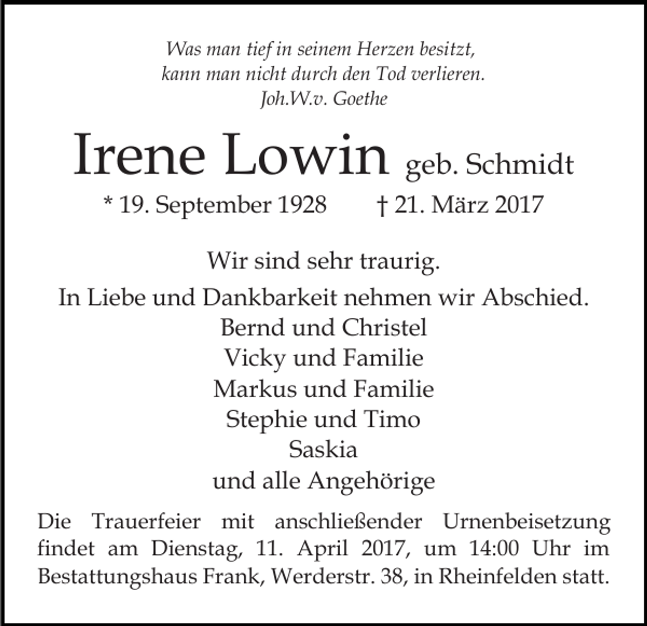 <p>Was man tief in seinem Herzen besitzt,<br />kann man nicht durch den Tod verlieren.<br />Joh.W.v. Goethe</p><p>Irene Lowin geb. Schmidt<br />* 19. September 1928</p><p>† 21. März 2017</p><p>Wir sind sehr traurig.<br />In Liebe und Dankbarkeit nehmen wir Abschied.<br />Bernd und Christel<br />Vicky und Familie<br />Markus und Familie<br />Stephie und Timo<br />Saskia<br />und alle Angehörige<br />Die Trauerfeier mit anschließender Urnenbeisetzung<br />findet am Dienstag, 11. April 2017, um 14:00 Uhr im<br />Bestattungshaus Frank, Werderstr. 38, in Rheinfelden statt.</p>