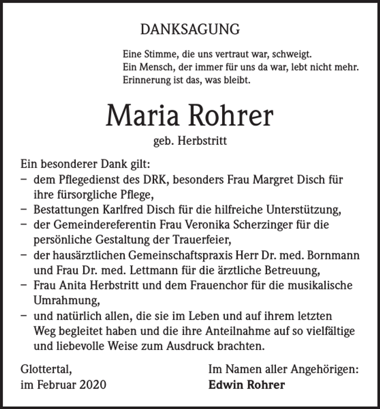 <p>DANKSAGUNG<br />Eine Stimme, die uns vertraut war, schweigt.<br />Ein Mensch, der immer für uns da war, lebt nicht mehr.<br />Erinnerung ist das, was bleibt.</p><p>Maria Rohrer<br />geb. Herbstritt</p><p>Ein besonderer Dank gilt:<br />– dem Pflegedienst des DRK, besonders Frau Margret Disch für<br />ihre fürsorgliche Pflege,<br />– Bestattungen Karlfred Disch für die hilfreiche Unterstützung,<br />– der Gemeindereferentin Frau Veronika Scherzinger für die<br />persönliche Gestaltung der Trauerfeier,<br />– der hausärztlichen Gemeinschaftspraxis Herr Dr. med. Bornmann<br />und Frau Dr. med. Lettmann für die ärztliche Betreuung,<br />– Frau Anita Herbstritt und dem Frauenchor für die musikalische<br />Umrahmung,<br />– und natürlich allen, die sie im Leben und auf ihrem letzten<br />Weg begleitet haben und die ihre Anteilnahme auf so vielfältige<br />und liebevolle Weise zum Ausdruck brachten.<br />Glottertal,<br />im Februar 2020</p><p>Im Namen aller Angehörigen:<br />Edwin Rohrer</p>