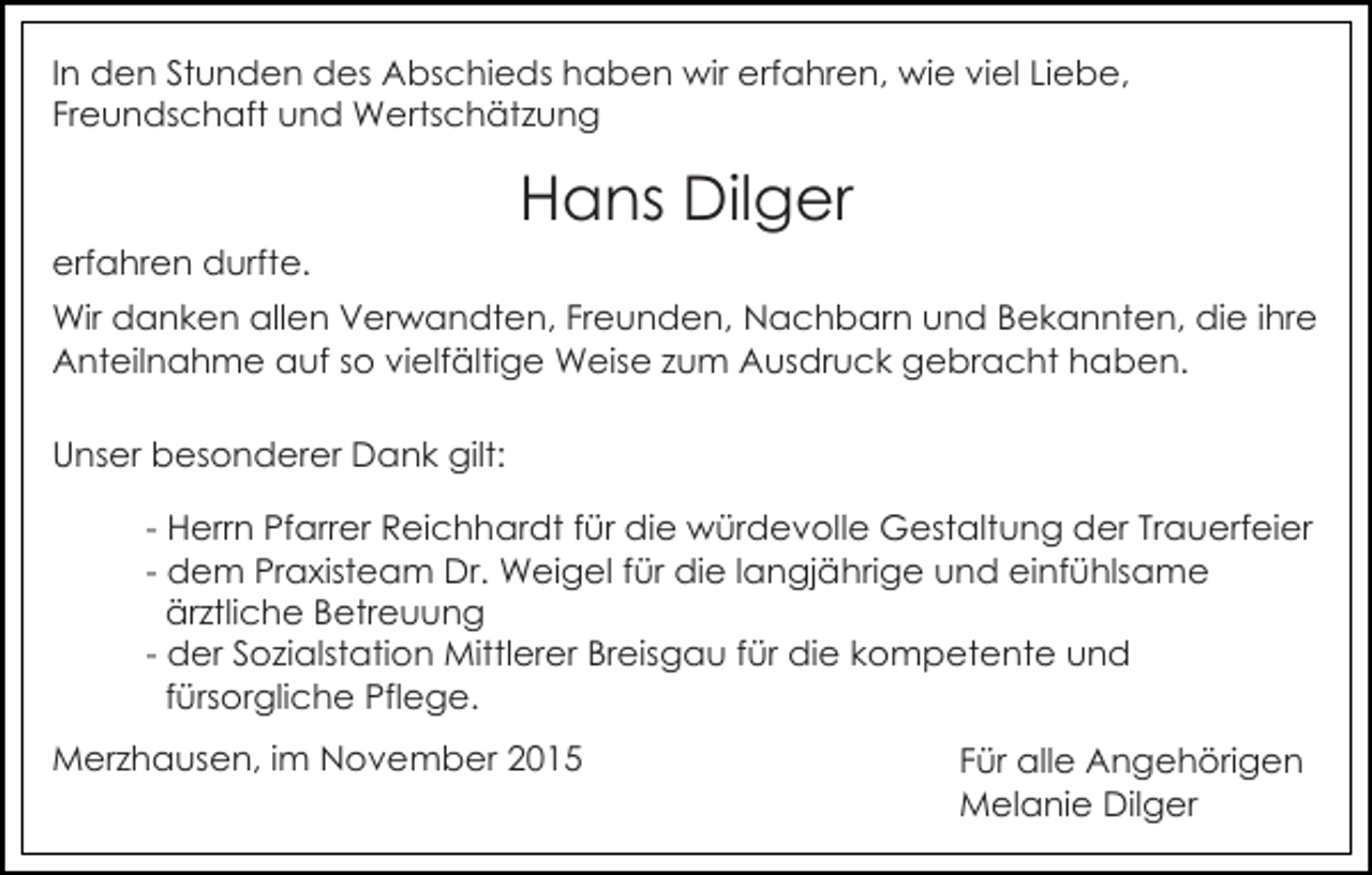 <p>In den Stunden des Abschieds haben wir erfahren, wie viel Liebe,<br />Freundschaft und Wertschätzung</p><p>Hans Dilger<br />erfahren durfte.<br />Wir danken allen Verwandten, Freunden, Nachbarn und Bekannten, die ihre<br />Anteilnahme auf so vielfältige Weise zum Ausdruck gebracht haben.<br />Unser besonderer Dank gilt:<br />- Herrn Pfarrer Reichhardt für die würdevolle Gestaltung der Trauerfeier<br />- dem Praxisteam Dr. Weigel für die langjährige und einfühlsame<br />ärztliche Betreuung<br />- der Sozialstation Mittlerer Breisgau für die kompetente und<br />fürsorgliche Pflege.<br />Merzhausen, im November 2015</p><p>Für alle Angehörigen<br />Melanie Dilger</p>