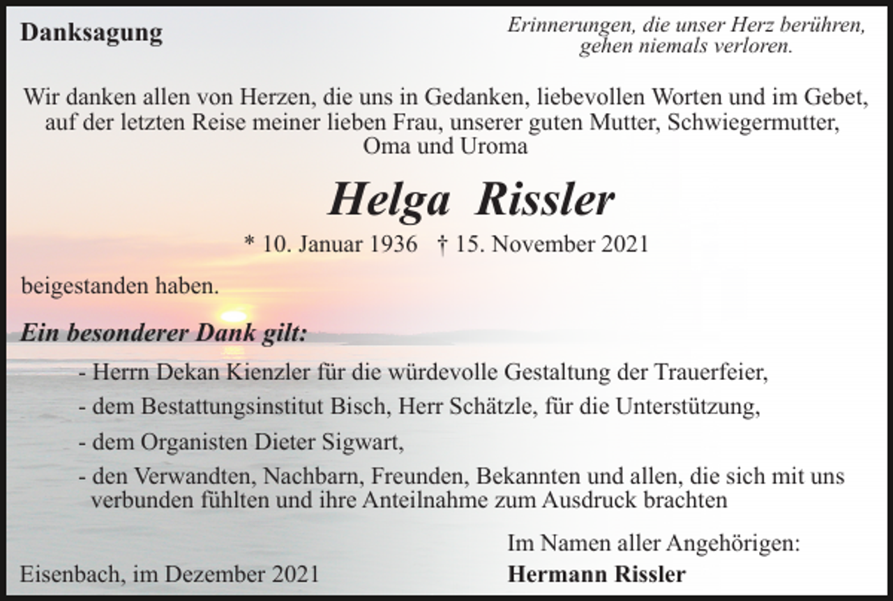 <p>Erinnerungen, die unser Herz berühren,<br />gehen niemals verloren.</p><p>Danksagung</p><p>Wir danken allen von Herzen, die uns in Gedanken, liebevollen Worten und im Gebet,<br />auf der letzten Reise meiner lieben Frau, unserer guten Mutter, Schwiegermutter,<br />Oma und Uroma</p><p>Helga Rissler<br />* 10. Januar 1936 † 15. November 2021<br />beigestanden haben.</p><p>Ein besonderer Dank gilt:<br />- Herrn Dekan Kienzler für die würdevolle Gestaltung der Trauerfeier,<br />- dem Bestattungsinstitut Bisch, Herr Schätzle, für die Unterstützung,<br />- dem Organisten Dieter Sigwart,<br />- den Verwandten, Nachbarn, Freunden, Bekannten und allen, die sich mit uns<br />verbunden fühlten und ihre Anteilnahme zum Ausdruck brachten<br />Eisenbach, im Dezember 2021</p><p>Im Namen aller Angehörigen:<br />Hermann Rissler</p>