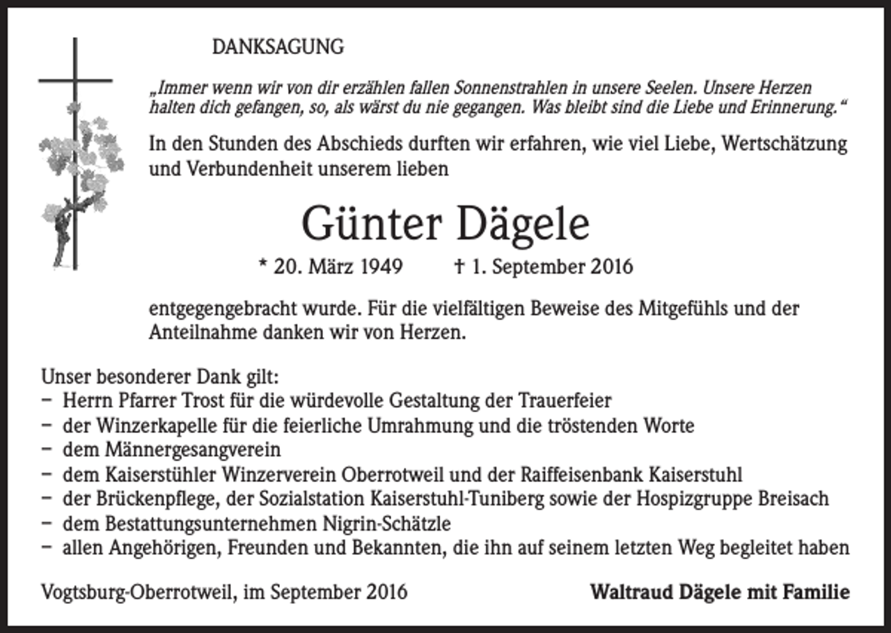 <p>DANKSAGUNG<br />„Immer wenn wir von dir erzählen fallen Sonnenstrahlen in unsere Seelen. Unsere Herzen<br />halten dich gefangen, so, als wärst du nie gegangen. Was bleibt sind die Liebe und Erinnerung.“</p><p>In den Stunden des Abschieds durften wir erfahren, wie viel Liebe, Wertschätzung<br />und Verbundenheit unserem lieben</p><p>Günter Dägele<br />* 20. März 1949</p><p>† 1. September 2016</p><p>entgegengebracht wurde. Für die vielfältigen Beweise des Mitgefühls und der<br />Anteilnahme danken wir von Herzen.<br />Unser besonderer Dank gilt:<br />– Herrn Pfarrer Trost für die würdevolle Gestaltung der Trauerfeier<br />– der Winzerkapelle für die feierliche Umrahmung und die tröstenden Worte<br />– dem Männergesangverein<br />– dem Kaiserstühler Winzerverein Oberrotweil und der Raiffeisenbank Kaiserstuhl<br />– der Brückenpflege, der Sozialstation Kaiserstuhl-Tuniberg sowie der Hospizgruppe Breisach<br />– dem Bestattungsunternehmen Nigrin-Schätzle<br />– allen Angehörigen, Freunden und Bekannten, die ihn auf seinem letzten Weg begleitet haben<br />Vogtsburg-Oberrotweil, im September 2016</p><p>Waltraud Dägele mit Familie</p>