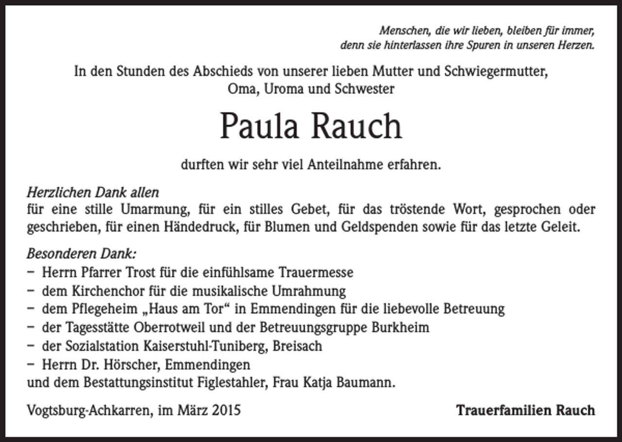 <p>Menschen, die wir lieben, bleiben für immer,<br />denn sie hinterlassen ihre Spuren in unseren Herzen.</p><p>In den Stunden des Abschieds von unserer lieben Mutter und Schwiegermutter,<br />Oma, Uroma und Schwester</p><p>Paula Rauch<br />durften wir sehr viel Anteilnahme erfahren.<br />Herzlichen Dank allen<br />für eine stille Umarmung, für ein stilles Gebet, für das tröstende Wort, gesprochen oder<br />geschrieben, für einen Händedruck, für Blumen und Geldspenden sowie für das letzte Geleit.<br />Besonderen Dank:<br />– Herrn Pfarrer Trost für die einfühlsame Trauermesse<br />– dem Kirchenchor für die musikalische Umrahmung<br />– dem Pflegeheim „Haus am Tor“ in Emmendingen für die liebevolle Betreuung<br />– der Tagesstätte Oberrotweil und der Betreuungsgruppe Burkheim<br />– der Sozialstation Kaiserstuhl-Tuniberg, Breisach<br />– Herrn Dr. Hörscher, Emmendingen<br />und dem Bestattungsinstitut Figlestahler, Frau Katja Baumann.<br />Vogtsburg-Achkarren, im März 2015</p><p>Trauerfamilien Rauch</p>
