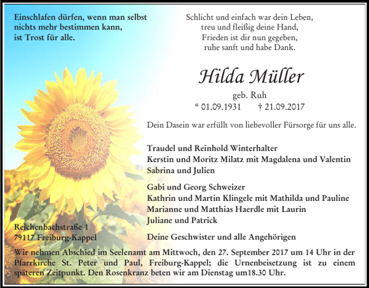 <p>Einschlafen dürfen, wenn man selbst<br />nichts mehr bestimmen kann,<br />ist Trost für alle.</p><p>Schlicht und einfach war dein Leben,<br />treu und fleißig deine Hand,<br />Frieden ist dir nun gegeben,<br />ruhe sanft und habe Dank.</p><p>Hilda Müller</p><p>geb. Ruh<br />* 01.09.1931<br />† 21.09.2017<br />Dein Dasein war erfüllt von liebevoller Fürsorge für uns alle.<br />Traudel und Reinhold Winterhalter<br />Kerstin und Moritz Milatz mit Magdalena und Valentin<br />Sabrina und Julien</p><p>Reichenbachstraße 1<br />79117 Freiburg-Kappel</p><p>Gabi und Georg Schweizer<br />Kathrin und Martin Klingele mit Mathilda und Pauline<br />Marianne und Matthias Haerdle mit Laurin<br />Juliane und Patrick<br />Deine Geschwister und alle Angehörigen</p><p>Wir nehmen Abschied im Seelenamt am Mittwoch, den 27. September 2017 um 14 Uhr in der<br />Pfarrkirche St. Peter und Paul, Freiburg-Kappel; die Urnenbeisetzung ist zu einem<br />späteren Zeitpunkt. Den Rosenkranz beten wir am Dienstag um18.30 Uhr.</p>