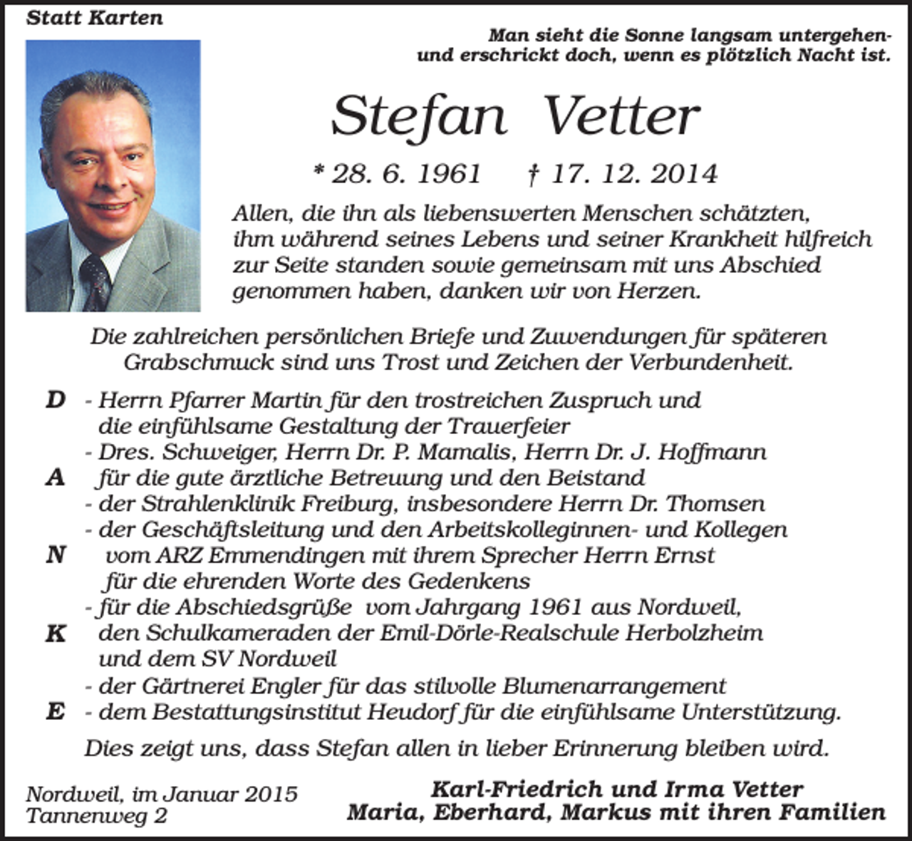 <p>Statt Karten</p><p>Man sieht die Sonne langsam untergehenund erschrickt doch, wenn es plötzlich Nacht ist.</p><p>Stefan Vetter<br />* 28. 6. 1961</p><p>† 17. 12. 2014</p><p>Allen, die ihn als liebenswerten Menschen schätzten,<br />ihm während seines Lebens und seiner Krankheit hilfreich<br />zur Seite standen sowie gemeinsam mit uns Abschied<br />genommen haben, danken wir von Herzen.<br />Die zahlreichen persönlichen Briefe und Zuwendungen für späteren<br />Grabschmuck sind uns Trost und Zeichen der Verbundenheit.</p><p>D - Herrn Pfarrer Martin für den trostreichen Zuspruch und<br />A<br />N<br />K<br />E</p><p>die einfühlsame Gestaltung der Trauerfeier<br />- Dres. Schweiger, Herrn Dr. P. Mamalis, Herrn Dr. J. Hoffmann<br />für die gute ärztliche Betreuung und den Beistand<br />- der Strahlenklinik Freiburg, insbesondere Herrn Dr. Thomsen<br />- der Geschäftsleitung und den Arbeitskolleginnen- und Kollegen<br />vom ARZ Emmendingen mit ihrem Sprecher Herrn Ernst<br />für die ehrenden Worte des Gedenkens<br />- für die Abschiedsgrüße vom Jahrgang 1961 aus Nordweil,<br />den Schulkameraden der Emil-Dörle-Realschule Herbolzheim<br />und dem SV Nordweil<br />- der Gärtnerei Engler für das stilvolle Blumenarrangement<br />- dem Bestattungsinstitut Heudorf für die einfühlsame Unterstützung.</p><p>Dies zeigt uns, dass Stefan allen in lieber Erinnerung bleiben wird.<br />Nordweil, im Januar 2015<br />Tannenweg 2</p><p>Karl-Friedrich und Irma Vetter<br />Maria, Eberhard, Markus mit ihren Familien</p>