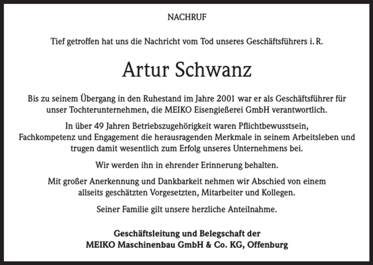 <p>NACHRUF<br />Tief getroffen hat uns die Nachricht vom Tod unseres Geschäftsführers i. R.</p><p>Artur Schwanz<br />Bis zu seinem Übergang in den Ruhestand im Jahre 2001 war er als Geschäftsführer für<br />unser Tochterunternehmen, die MEIKO Eisengießerei GmbH verantwortlich.<br />In über 49 Jahren Betriebszugehörigkeit waren Pflichtbewusstsein,<br />Fachkompetenz und Engagement die herausragenden Merkmale in seinem Arbeitsleben und<br />trugen damit wesentlich zum Erfolg unseres Unternehmens bei.<br />Wir werden ihn in ehrender Erinnerung behalten.<br />Mit großer Anerkennung und Dankbarkeit nehmen wir Abschied von einem<br />allseits geschätzten Vorgesetzten, Mitarbeiter und Kollegen.<br />Seiner Familie gilt unsere herzliche Anteilnahme.<br />Geschäftsleitung und Belegschaft der<br />MEIKO Maschinenbau GmbH &amp; Co. KG, Offenburg</p>